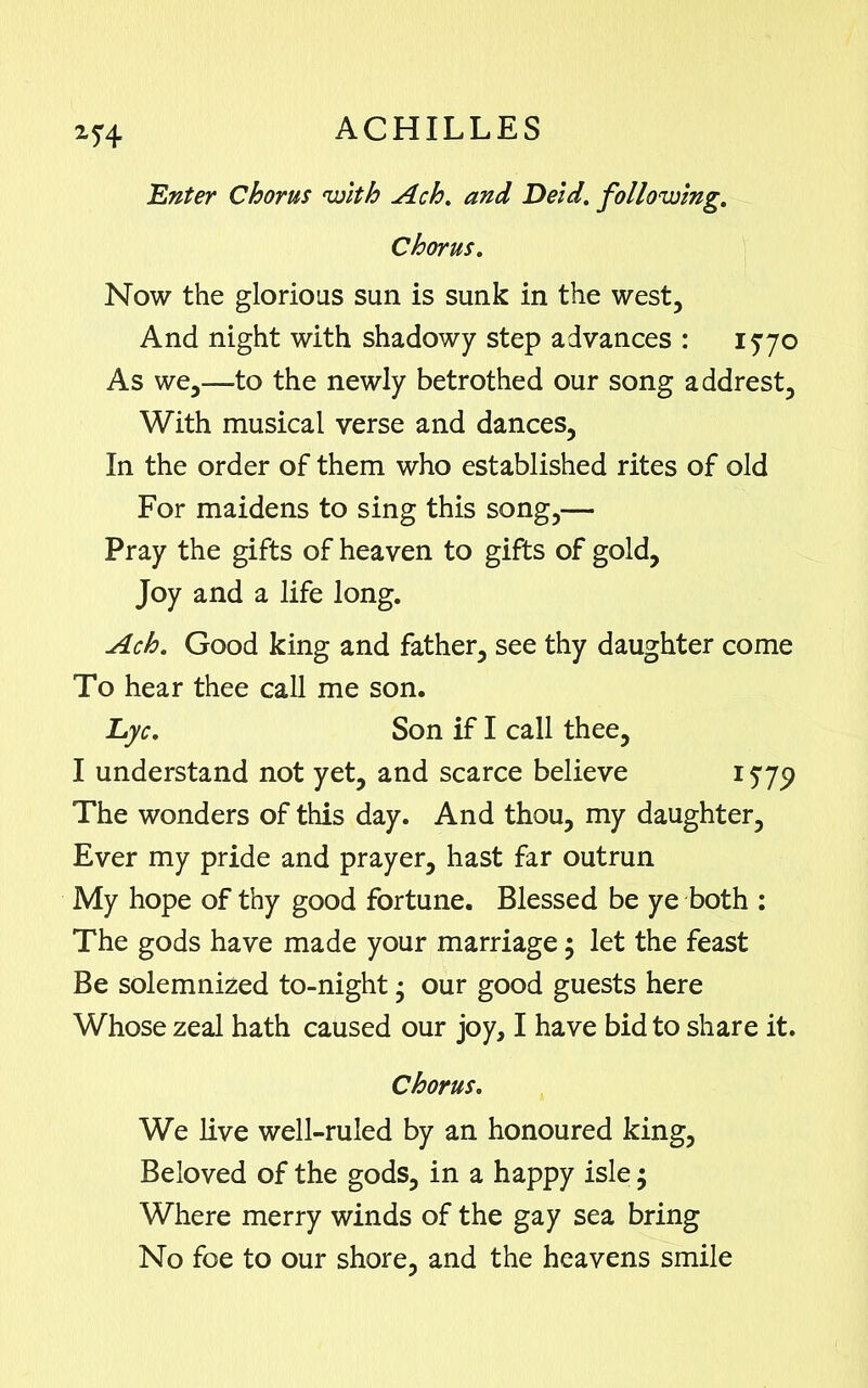 25:4 'Enter Chorus with Ach. and Deid. following. Chorus. Now the glorious sun is sunk in the west. And night with shadowy step advances : 1570 As we,—to the newly betrothed our song addrest. With musical verse and dances, In the order of them who established rites of old For maidens to sing this song,— Pray the gifts of heaven to gifts of gold, Joy and a life long. Ach. Good king and father, see thy daughter come To hear thee call me son. Eye. Son if I call thee, I understand not yet, and scarce believe 1579 The wonders of this day. And thou, my daughter, Ever my pride and prayer, hast far outrun My hope of thy good fortune. Blessed be ye both : The gods have made your marriage $ let the feast Be solemnized to-night • our good guests here Whose zeal hath caused our joy, I have bid to share it. Chorus. We live well-ruled by an honoured king. Beloved of the gods, in a happy isle; Where merry winds of the gay sea bring No foe to our shore, and the heavens smile