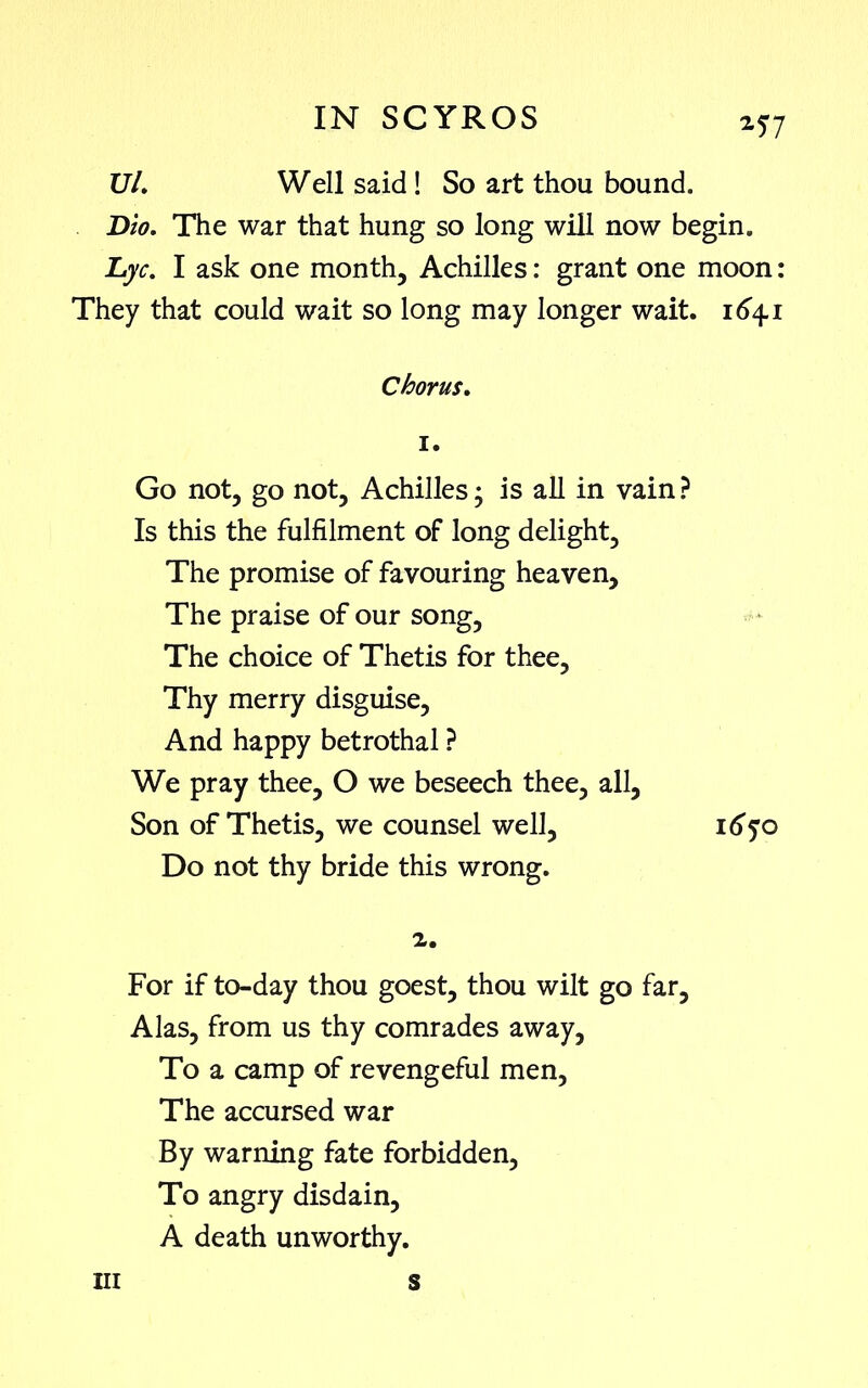 2?7 UL Well said ! So art thou bound. Dio. The war that hung so long will now begin. Lye. I ask one month, Achilles: grant one moon: They that could wait so long may longer wait. 164.1 Chorus. 1. Go not, go not, Achilles; is all in vain? Is this the fulfilment of long delight. The promise of favouring heaven. The praise of our song. The choice of Thetis for thee. Thy merry disguise. And happy betrothal ? We pray thee, O we beseech thee, all, Son of Thetis, we counsel well, 1670 Do not thy bride this wrong. z. For if to-day thou goest, thou wilt go far, Alas, from us thy comrades away, To a camp of revengeful men. The accursed war By warning fate forbidden. To angry disdain, A death unworthy. in s