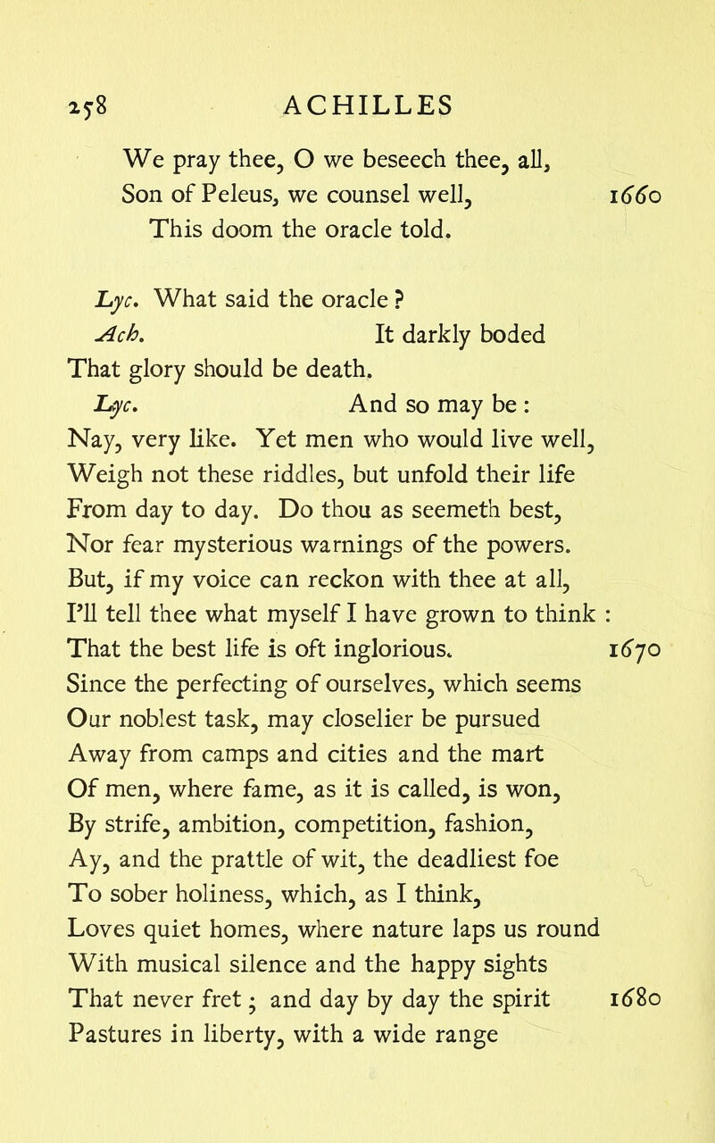 We pray thee, O we beseech thee, all. Son of Peleus, we counsel well. This doom the oracle told. Lyc. What said the oracle ? Ach. It darkly boded That glory should be death. Lyc. And so may be : Nay, very like. Yet men who would live well, Weigh not these riddles, but unfold their life From day to day. Do thou as seemeth best. Nor fear mysterious warnings of the powers. But, if my voice can reckon with thee at all, I’ll tell thee what myself I have grown to think That the best life is oft inglorious. Since the perfecting of ourselves, which seems Our noblest task, may closelier be pursued Away from camps and cities and the mart Of men, where fame, as it is called, is won, By strife, ambition, competition, fashion. Ay, and the prattle of wit, the deadliest foe To sober holiness, which, as I think. Loves quiet homes, where nature laps us round With musical silence and the happy sights That never fret • and day by day the spirit Pastures in liberty, with a wide range 1660 1670 1680