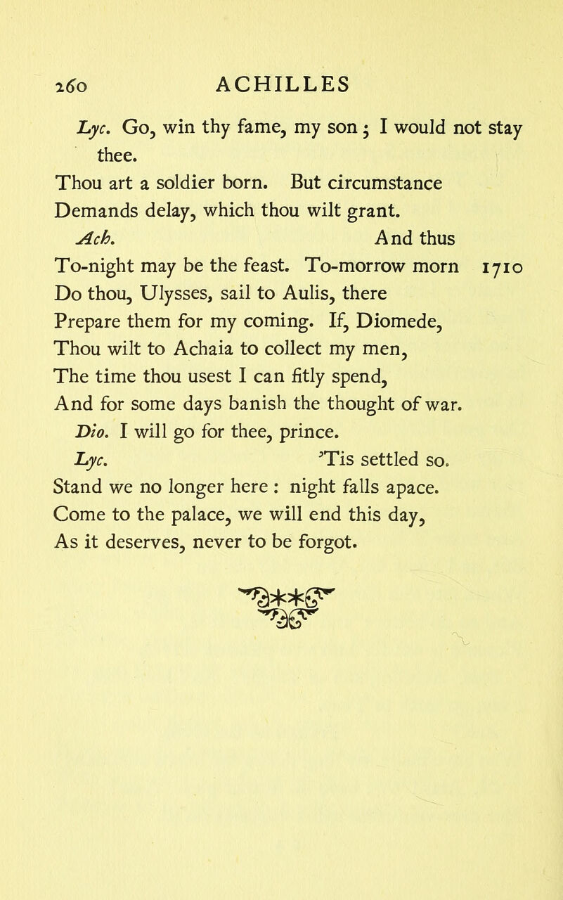 Lyc. Go, win thy fame, my son • I would not stay thee. Thou art a soldier born. But circumstance Demands delay, which thou wilt grant. Ach. And thus To-night may be the feast. To-morrow morn 1710 Do thou, Ulysses, sail to Aulis, there Prepare them for my coming. If, Diomede, Thou wilt to Achaia to collect my men, The time thou usest I can fitly spend. And for some days banish the thought of war. Dio. I will go for thee, prince. Lyc. 5Tis settled so. Stand we no longer here : night falls apace. Come to the palace, we will end this day, As it deserves, never to be forgot. 'W'