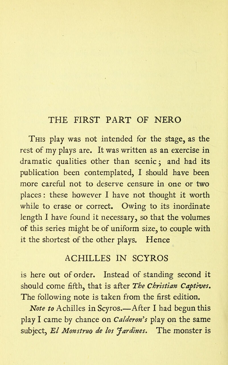 THE FIRST PART OF NERO This play was not intended for the stage, as the rest of my plays are. It was written as an exercise in dramatic qualities other than scenic; and had its publication been contemplated, I should have been more careful not to deserve censure in one or two places: these however I have not thought it worth while to erase or correct. Owing to its inordinate length I have found it necessary, so that the volumes of this series might be of uniform size, to couple with it the shortest of the other plays. Hence ACHILLES IN SCYROS is here out of order. Instead of standing second it should come fifth, that is after The Christian Captives. The following note is taken from the first edition. Note to Achilles in Scyros.—After I had begun this play I came by chance on Calderon’s play on the same subject, El Monstruo de los Jardines. The monster is