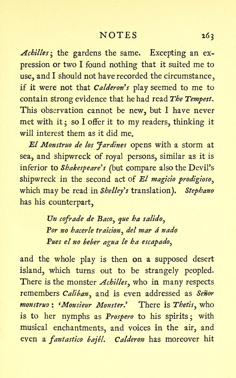 Achilles • the gardens the same. Excepting an ex- pression or two I found nothing that it suited me to use, and I should not have recorded the circumstance, if it were not that Calderon’s play seemed to me to contain strong evidence that he had read The Tempest. This observation cannot be new, but I have never met with it; so I offer it to my readers, thinking it will interest them as it did me. El Monstruo de los Jardines opens with a storm at sea, and shipwreck of royal persons, similar as it is inferior to Shakespeare’s (but compare also the Devil’s shipwreck in the second act of El magicio prodigioso, which may be read in Shelley’s translation). Stephano has his counterpart, Un cofrade de Baco, que ha salt do, Bor no hacerle traicion, del mar a nado Pues el no beber agua le ha escapado, and the whole play is then on a supposed desert island, which turns out to be strangely peopled. There is the monster Achilles, who in many respects remembers Caliban, and is even addressed as Senor monstruo : eMonsieur Monster ’ There is Thetis, who is to her nymphs as Brospero to his spirits ’ with musical enchantments, and voices in the air, and even a fantastico bajel. Calderon has moreover hit