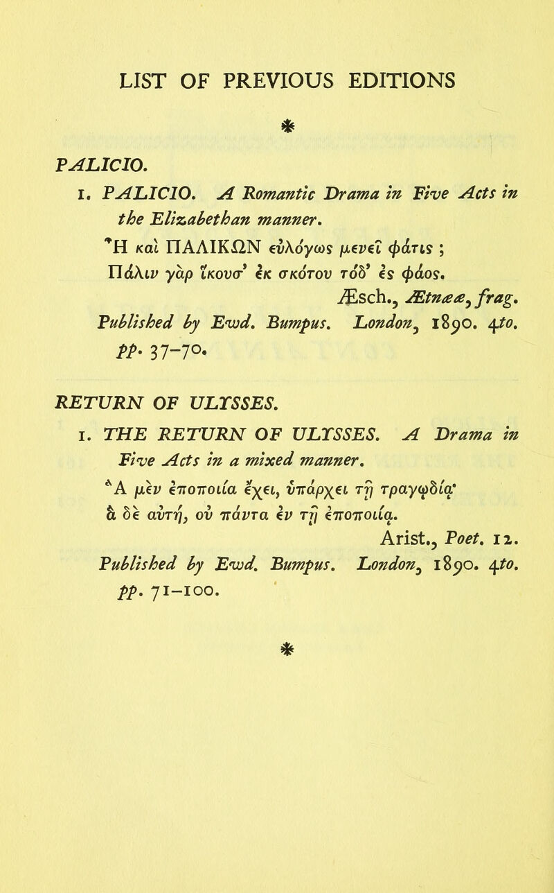 LIST OF PREVIOUS EDITIONS * PALICIO. I. PALICIO. A Romantic Drama in Five Acts in the Elizabethan manner. *H Kal ITAAIK12N evXoyoos p.evei <£dris ; II<£A.ii> yap LKova e/c or kotov rob* is (fraos. iEsch.? AZtntea, frag. Published by Evjd. Bumpus. London5 1890. 4.to. pp. 37-70. RETURN OF ULYSSES. 1. THE RETURN OF ULYSSES. A Drama in Five Acts in a mixed manner. AA pdv i7ioTtoua e^et, VTrapx€L Tfl Tpaytobia' h be avTT], ov Tiavra iv rrj inoTroda. Arist., Poet. 12. Published by Evod. Bumpus. London3 1890. 4to. pp. 71-100.