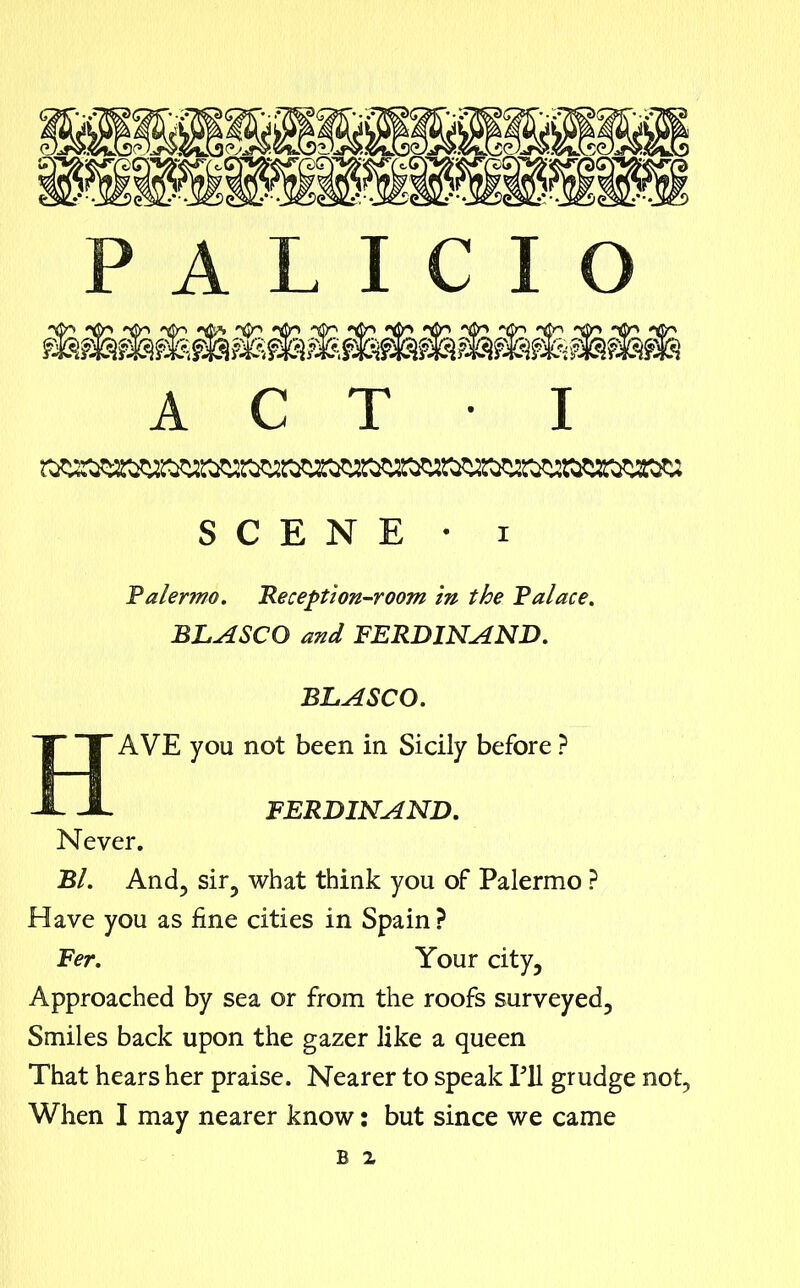 A C T • I SCENE • i Palermo. 'Reception-room in the Palace. BLASCO and FERDINAND. BLASCO. HAVE you not been in Sicily before ? FERDINAND. Never. Bl. And, sir? what think you of Palermo ? Have you as fine cities in Spain ? Fer. Your city, Approached by sea or from the roofs surveyed. Smiles back upon the gazer like a queen That hears her praise. Nearer to speak Pll grudge not, When I may nearer know: but since we came b z