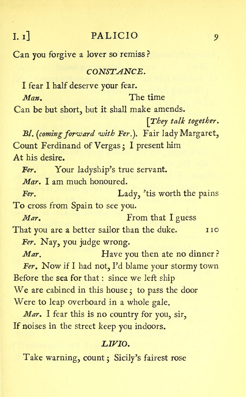 Can you forgive a lover so remiss ? CONSTANCE. I fear I half deserve your fear. Man. The time Can be but short, but it shall make amends. [They talk together. El. (coming forward with Fer?). Fair lady Margaret, Count Ferdinand of Vergas; I present him At his desire. Fer. Your ladyship’s true servant. Mar. I am much honoured. Fer. Lady, ’tis worth the pains To cross from Spain to see you. Mar. From that I guess That you are a better sailor than the duke. no Fer. Nay, you judge wrong. Mar. Have you then ate no dinner ? Fer. Now if I had not, Fd blame your stormy town Before the sea for that: since we left ship We are cabined in this house • to pass the door Were to leap overboard in a whole gale. Mar. I fear this is no country for you, sir, If noises in the street keep you indoors. LIVIO. Take warning, count; Sicily’s fairest rose