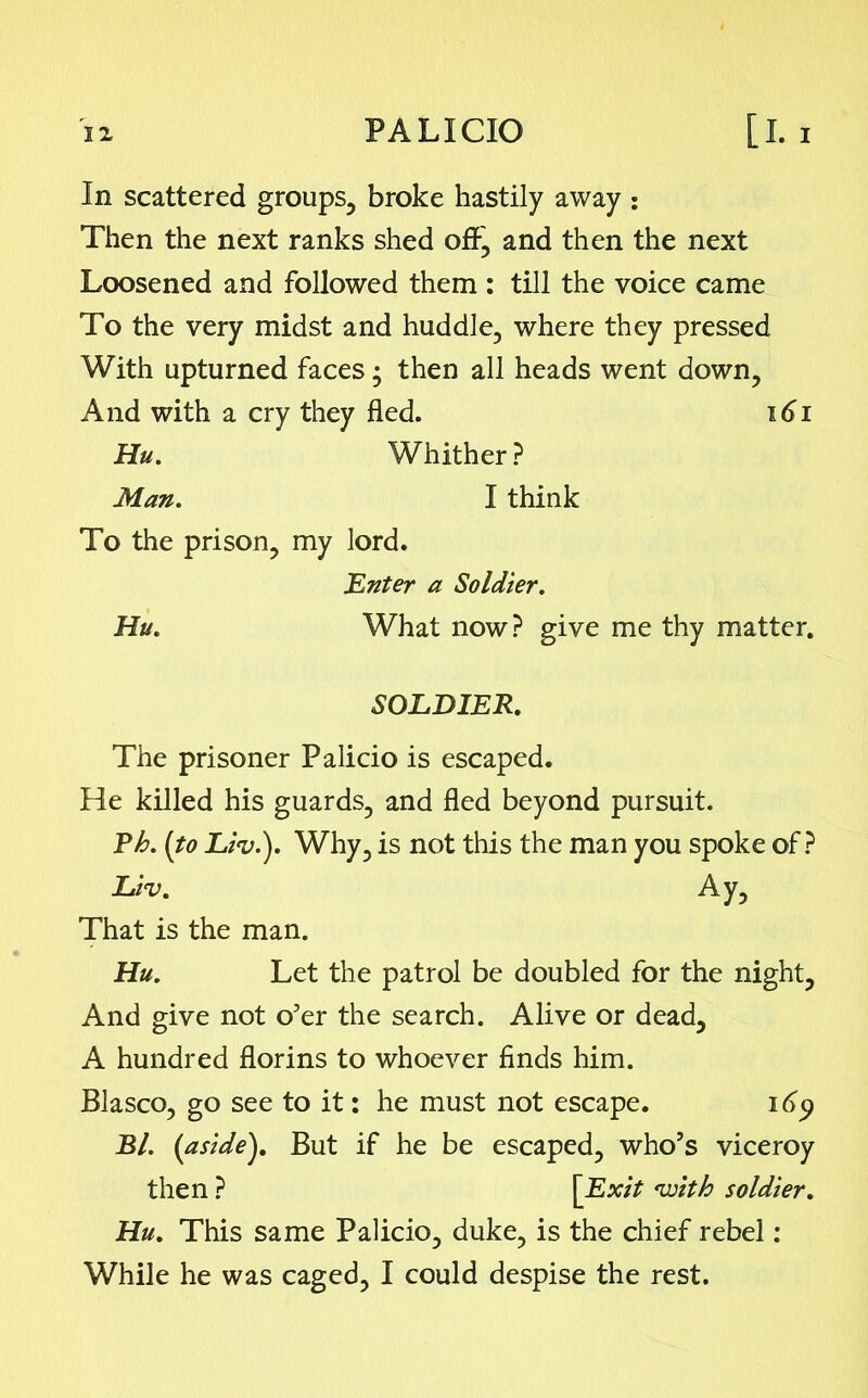 In scattered groups, broke hastily away : Then the next ranks shed off, and then the next Loosened and followed them : till the voice came To the very midst and huddle, where they pressed With upturned faces; then all heads went down. And with a cry they fled. 161 Hu. Whither ? Man. I think To the prison, my lord. Enter a Soldier. Hu. What now? give me thy matter. SOLDIER. The prisoner Palicio is escaped. He killed his guards, and fled beyond pursuit. Eh. (to Liv.). Why, is not this the man you spoke of? Liv. Ay, That is the man. Hu. Let the patrol be doubled for the night. And give not o’er the search. Alive or dead, A hundred florins to whoever finds him. Blasco, go see to it: he must not escape. 16y Bl. (aside}. But if he be escaped, who’s viceroy then ? [Exit with soldier. Hu. This same Palicio, duke, is the chief rebel: While he was caged, I could despise the rest.