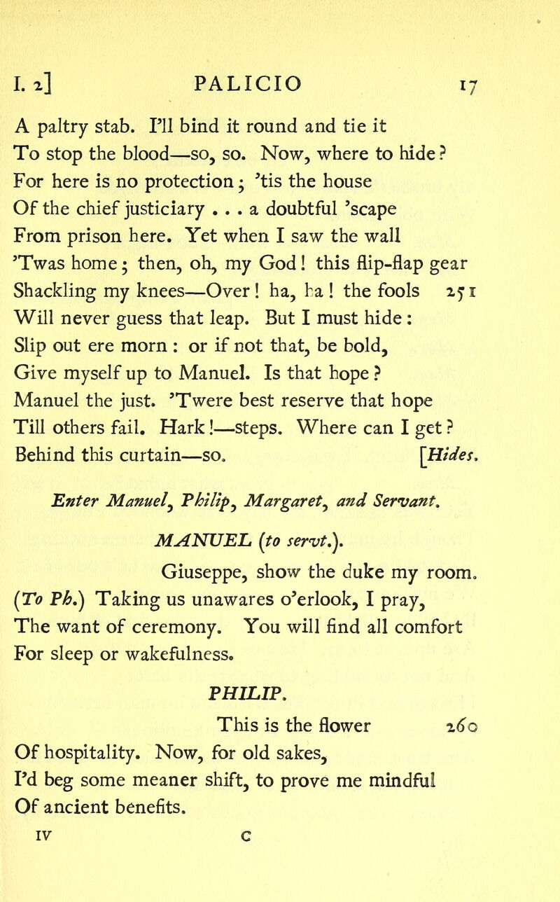 A paltry stab. Pll bind it round and tie it To stop the blood—so, so. Now, where to hide ? For here is no protection; ’tis the house Of the chief justiciary ... a doubtful ’scape From prison here. Yet when I saw the wall ’Twas home; then, oh, my God! this flip-flap gear Shackling my knees—Over! ha, ha ! the fools 271 Will never guess that leap. But I must hide : Slip out ere morn : or if not that, be bold. Give myself up to Manuel. Is that hope ? Manuel the just. ’Twere best reserve that hope Till others fail. Hark!—steps. Where can I get ? Behind this curtain—so. [Hides, 'Enter Manuel, Philip, Margaret, and Servant. MANUEL [to servt.y Giuseppe, show the duke my room. [To Ph.) Taking us unawares o’erlook, I pray, The want of ceremony. You will find all comfort For sleep or wakefulness. PHILIP. This is the flower z6o Of hospitality. Now, for old sakes, I’d beg some meaner shift, to prove me mindful Of ancient benefits. IV c