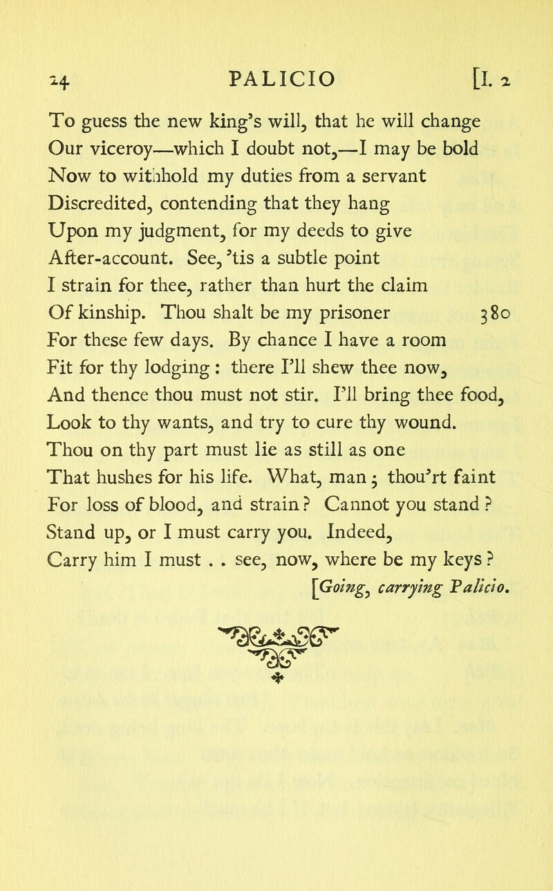 To guess the new king’s will, that he will change Our viceroy—which I doubt not,—I may be bold Now to withhold my duties from a servant Discredited, contending that they hang Upon my judgment, for my deeds to give After-account. See, 5tis a subtle point I strain for thee, rather than hurt the claim Of kinship. Thou shalt be my prisoner 380 For these few days. By chance I have a room Fit for thy lodging: there Fll shew thee now. And thence thou must not stir. HI bring thee food. Look to thy wants, and try to cure thy wound. Thou on thy part must lie as still as one That hushes for his life. What, man • thou’rt faint For loss of blood, and strain ? Cannot you stand ? Stand up, or I must carry you. Indeed, Carry him I must . . see, now, where be my keys ? [Goings carrying Pallcl0.