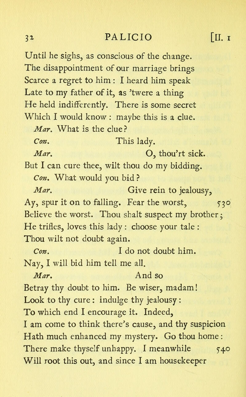 Until he sighs, as conscious of the change. The disappointment of our marriage brings Scarce a regret to him : I heard him speak Late to my father of it, as ’twere a thing He held indifferently. There is some secret Which I would know : maybe this is a clue. Mar. What is the clue ? Con. This lady. Mar. O, thou’rt sick. But I can cure thee, wilt thou do my bidding. Con. What would you bid ? Mar. Give rein to jealousy. Ay, spur it on to falling. Fear the worst, 5*30 Believe the worst. Thou shalt suspect my brother; He trifles, loves this lady : choose your tale : Thou wilt not doubt again. Con. I do not doubt him. Nay, I will bid him tell me all. Mar. And so Betray thy doubt to him. Be wiser, madam! Look to thy cure: indulge thy jealousy : To which end I encourage it. Indeed, I am come to think there* s cause, and thy suspicion Hath much enhanced my mystery. Go thou home : There make thyself unhappy. I meanwhile 5-40 Will root this out, and since I am housekeeper