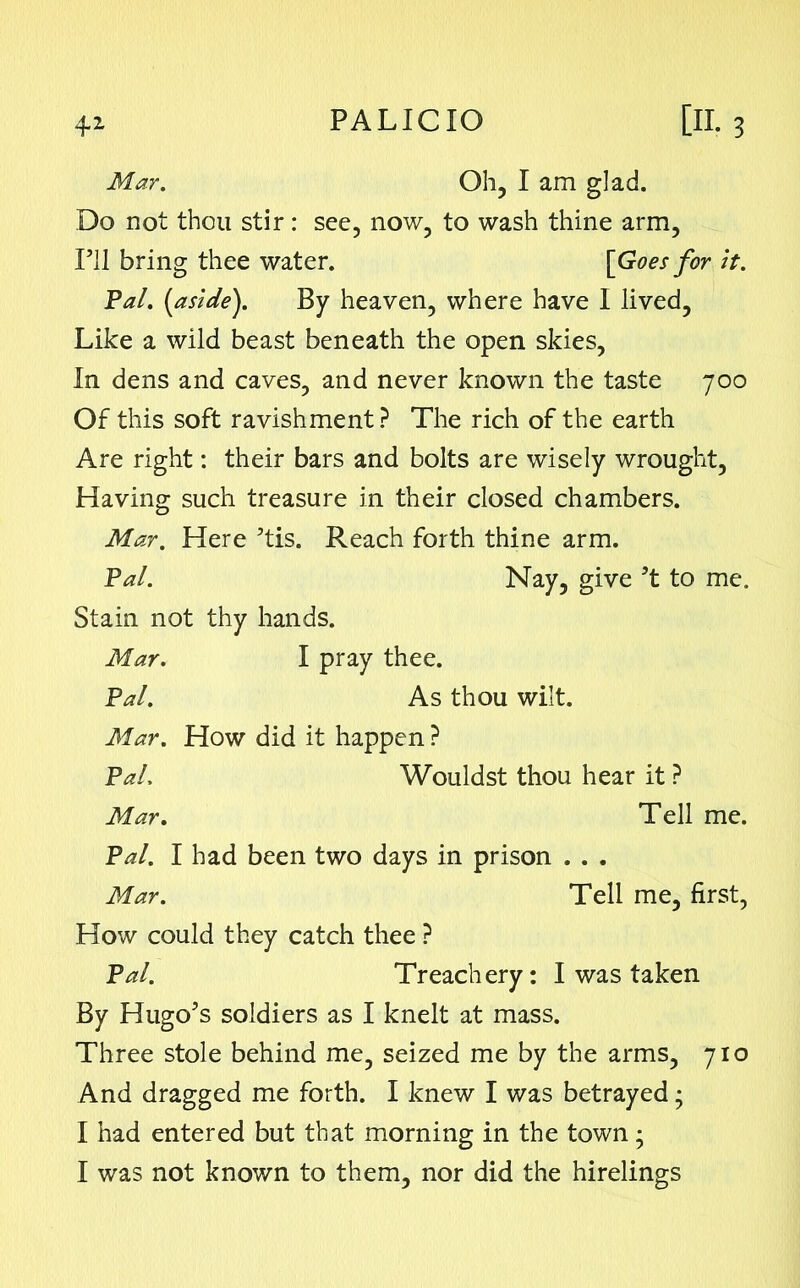 Mar. Oh, I am glad. Do not thou stir: sec, now, to wash thine arm, Pal. (aside). By heaven, where have I lived. Like a wild beast beneath the open skies. In dens and caves, and never known the taste 700 Of this soft ravishment ? The rich of the earth Are right: their bars and bolts are wisely wrought, Having such treasure in their closed chambers. Mar. Here 5tis. Reach forth thine arm. Pal. Nay, give ’t to me. Stain not thy hands. Mar. I pray thee. Pal. As thou wilt. Mar. How did it happen ? Pal, Wouldst thou hear it ? Mar. Tell me. Pal. I had been two days in prison . . . Mar. Tell me, first, How could they catch thee ? Pal. Treachery: I was taken By Hugo’s soldiers as I knelt at mass. Three stole behind me, seized me by the arms, 710 And dragged me forth. I knew I was betrayed; I had entered but that morning in the town; I’ll bring thee water. [Goes for it.