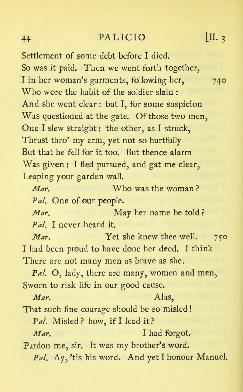 Settlement of some debt before I died. So was it paid. Then we went forth together, I in her woman’s garments, following her, 740 Who wore the habit of the soldier slain : And she went clear : but I, for some suspicion Was questioned at the gate. Of those two men, One I slew straight: the other, as I struck, Thrust thro’ my arm, yet not so hurtfully But that he fell for it too. But thence alarm Was given : I fled pursued, and gat me clear. Leaping your garden wall. Mar. Who was the woman ? Pal. One of our people. Mar. May her name be told ? Pal. I never heard it. Mar. Yet she knew thee well. 770 I had been proud to have done her deed. I think There are not many men as brave as she. Pal. O, lady, there are many, women and men, Sworn to risk life in our good cause. Mar. Alas, That such fine courage should be so misled! Pal. Misled ? how, if I lead it ? Mar. I had forgot. Pardon me, sir. It was my brother’s word. Pal. Ay, ’tis his word. And yet I honour Manuel.