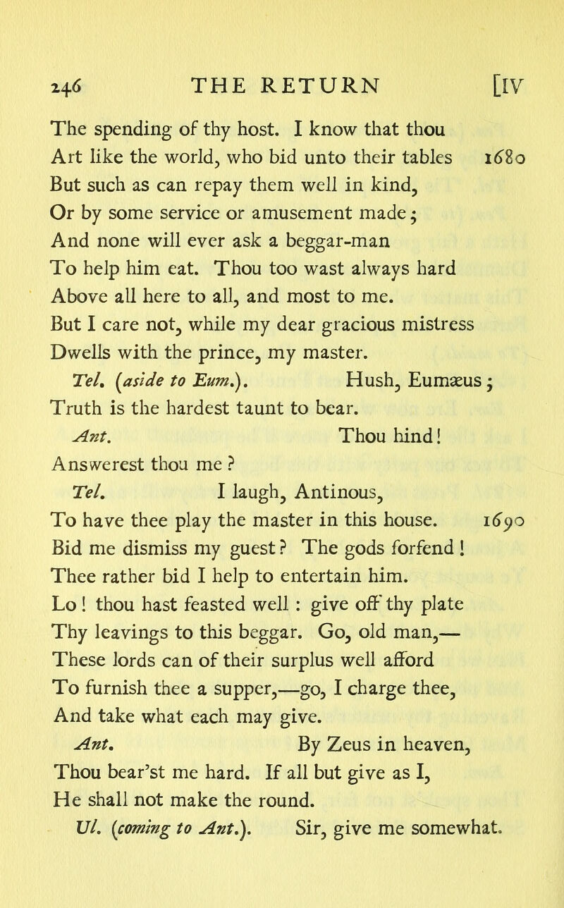 The spending of thy host. I know that thou Art like the world, who bid unto their tables 1680 But such as can repay them well in kind, Or by some service or amusement made; And none will ever ask a beggar-man To help him eat. Thou too wast always hard Above all here to all, and most to me. But I care not, while my dear gracious mistress Dwells with the prince, my master. Tel. {aside to Eum.). Hush, Eumaeus; Truth is the hardest taunt to bear. Ant. Thou hind! A ns we rest thou me ? Tel. I laugh, Antinous, To have thee play the master in this house. 1690 Bid me dismiss my guest ? The gods forfend ! Thee rather bid I help to entertain him. Lo ! thou hast feasted well : give off' thy plate Thy leavings to this beggar. Go, old man,—- These lords can of their surplus well afford To furnish thee a supper,—go, I charge thee, And take what each may give. Ant. By Zeus in heaven, Thou bear’st me hard. If all but give as I, He shall not make the round. Ul. (coming to Ant.). Sir, give me somewhat.