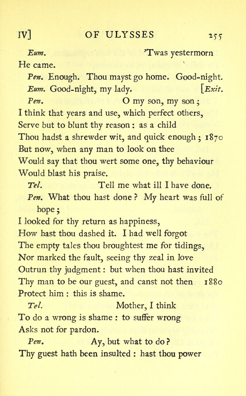 Eum. 5Twas yestermorn He came. Pen. Enough. Thou mayst go home. Good-night. I think that years and use, which perfect others, Serve but to blunt thy reason : as a child Thou hadst a shrewder wit, and quick enough ; 1870 But now, when any man to look on thee Would say that thou wert some one, thy behaviour Would blast his praise. Tel. Tell me what ill I have done. Pen. What thou hast done ? My heart was full of hope; I looked for thy return as happiness, How hast thou dashed it. I had well forgot The empty tales thou broughtest me for tidings, Nor marked the fault, seeing thy zeal in love Outrun thy judgment: but when thou hast invited Thy man to be our guest, and canst not then 1880 Protect him : this is shame. Tel. Mother, I think To do a wrong is shame : to suffer wrong Asks not for pardon. Pen. Ay, but what to do ? Thy guest hath been insulted : hast thou power Eum. Good-night, my lady. Pen. O my son, my son;