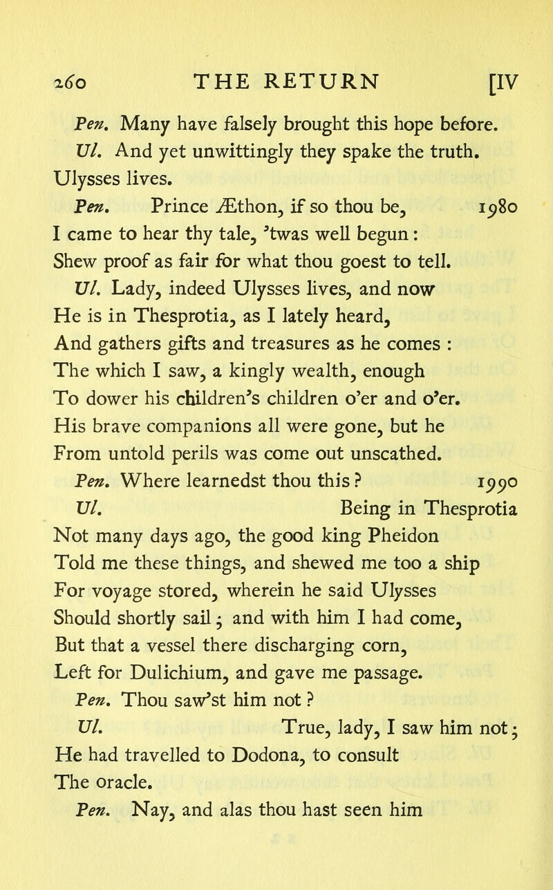 Pen. Many have falsely brought this hope before. Ul. And yet unwittingly they spake the truth. Ulysses lives. Pen. Prince iEthon, if so thou be, 1980 I came to hear thy tale, ’twas well begun : Shew proof as fair for what thou goest to tell. Ul. Lady, indeed Ulysses lives, and now He is in Thesprotia, as I lately heard, And gathers gifts and treasures as he comes : The which I saw, a kingly wealth, enough To dower his children’s children o’er and o’er. His brave companions all were gone, but he From untold perils was come out unscathed. Pen. Where learnedst thou this ? 15)90 Ul. Being in Thesprotia Not many days ago, the good king Pheidon Told me these things, and shewed me too a ship For voyage stored, wherein he said Ulysses Should shortly sail • and with him I had come, But that a vessel there discharging corn. Left for Dulichium, and gave me passage. Pen. Thou saw’st him not ? Ul. True, lady, I saw him not; He had travelled to Dodona, to consult The oracle. Pen. Nay, and alas thou hast seen him