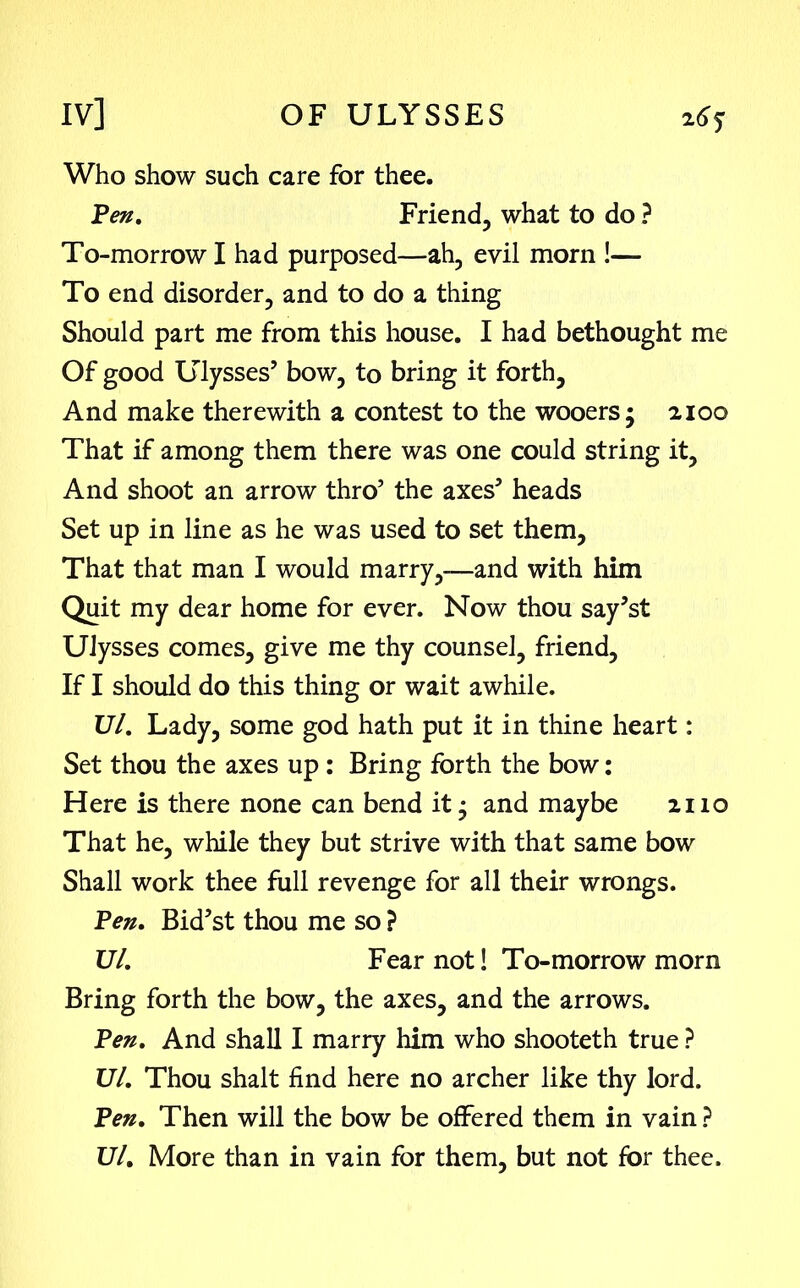 Who show such care for thee. Pen. Friend, what to do ? To-morrow I had purposed—ah, evil morn !— To end disorder, and to do a thing Should part me from this house. I had bethought me Of good Ulysses’ bow, to bring it forth. And make therewith a contest to the wooers; 2100 That if among them there was one could string it. And shoot an arrow thro’ the axes’ heads Set up in line as he was used to set them. That that man I would marry,—and with him Quit my dear home for ever. Now thou say’st Ulysses comes, give me thy counsel, friend. If I should do this thing or wait awhile. Ul. Lady, some god hath put it in thine heart: Set thou the axes up : Bring forth the bow: Here is there none can bend it; and maybe 2110 That he, while they but strive with that same bow Shall work thee full revenge for all their wrongs. Pen. Bid’st thou me so ? Ul. Fear not! To-morrow morn Bring forth the bow, the axes, and the arrows. Pen. And shall I marry him who shooteth true ? Ul. Thou shalt find here no archer like thy lord. Pen. Then will the bow be offered them in vain ? Ul. More than in vain for them, but not for thee.