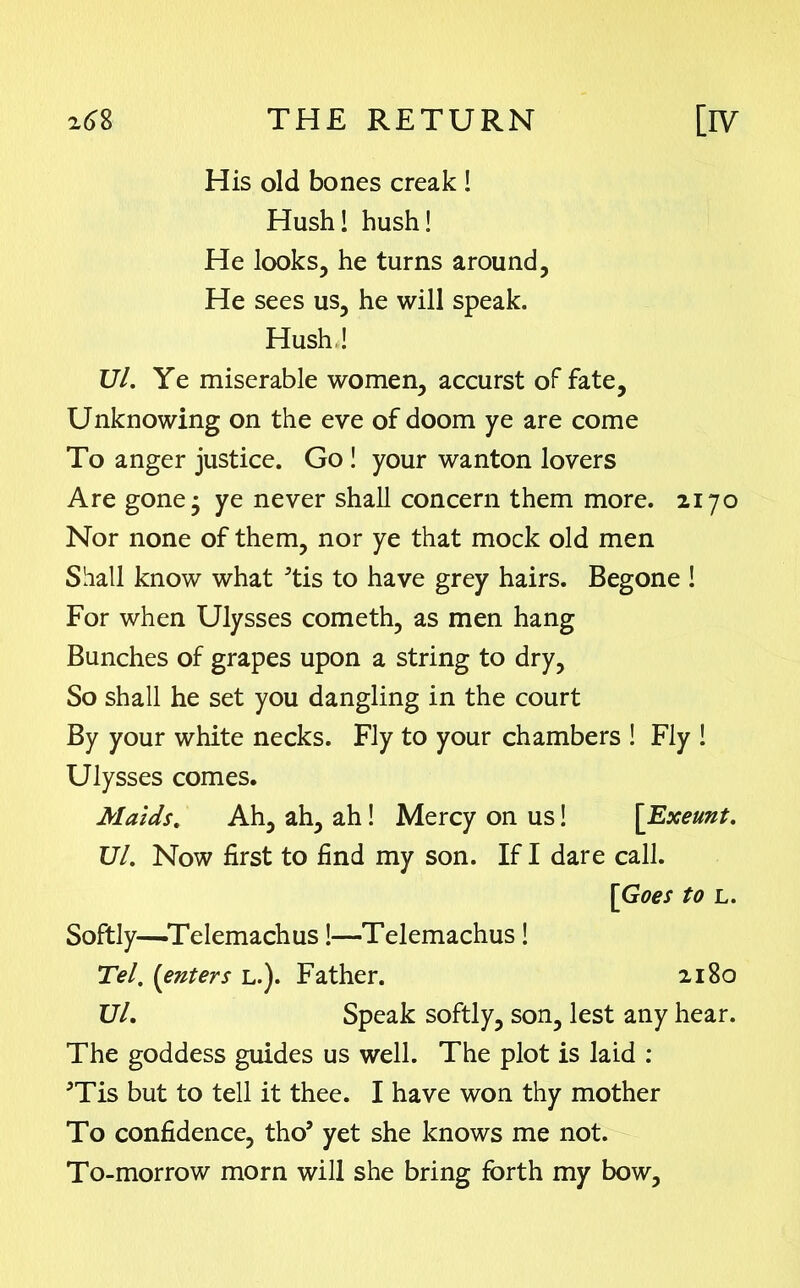 His old bones creak ! Hush! hush! He looks, he turns around, He sees us, he will speak. Hush,! Ul. Ye miserable women, accurst oFfate, Unknowing on the eve of doom ye are come To anger justice. Go ! your wanton lovers Are gone • ye never shall concern them more. 2170 Nor none of them, nor ye that mock old men Shall know what 5tis to have grey hairs. Begone ! For when Ulysses cometh, as men hang Bunches of grapes upon a string to dry. So shall he set you dangling in the court By your white necks. Fly to your chambers ! Fly ! Ulysses comes. Maids. Ah, ah, ah! Mercy on us! \Txeunt. Ul. Now first to find my son. If I dare call. [Goes to l. Softly-^Telemachus !—Telemachus! Tel. (enters l.). Father. 2180 Ul. Speak softly, son, lest any hear. The goddess guides us well. The plot is laid : JTis but to tell it thee. I have won thy mother To confidence, tho5 yet she knows me not. To-morrow morn will she bring forth my bow,