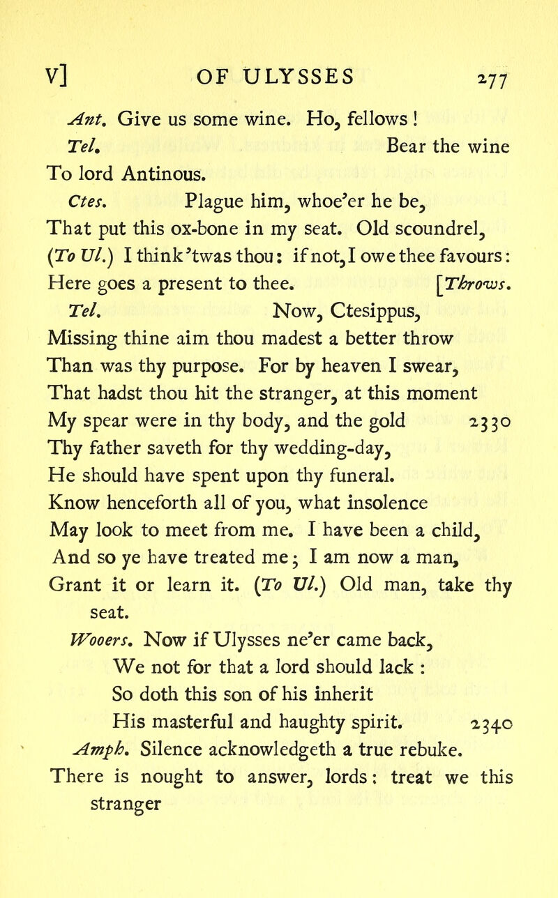 *77 Ant. Give us some wine. Ho, fellows ! Tel. Bear the wine To lord Antinous. Ctes. Plague him, whoe’er he be. That put this ox-bone in my seat. Old scoundrel, (To TJl.) I think ’twas thou: if not, I owe thee favours: Here goes a present to thee. [Throws. Tel. Now, Ctesippus, Missing thine aim thou madest a better throw Than was thy purpose. For by heaven I swear. That hadst thou hit the stranger, at this moment My spear were in thy body, and the gold 2330 Thy father saveth for thy wedding-day. He should have spent upon thy funeral. Know henceforth all of you, what insolence May look to meet from me. I have been a child. And so ye have treated me3 I am now a man. Grant it or learn it. (To Ul.) Old man, take thy seat. Wooers. Now if Ulysses ne’er came back. We not for that a lord should lack : So doth this son of his inherit His masterful and haughty spirit. 234c Amph. Silence acknowledgeth a true rebuke. There is nought to answer, lords: treat we this stranger