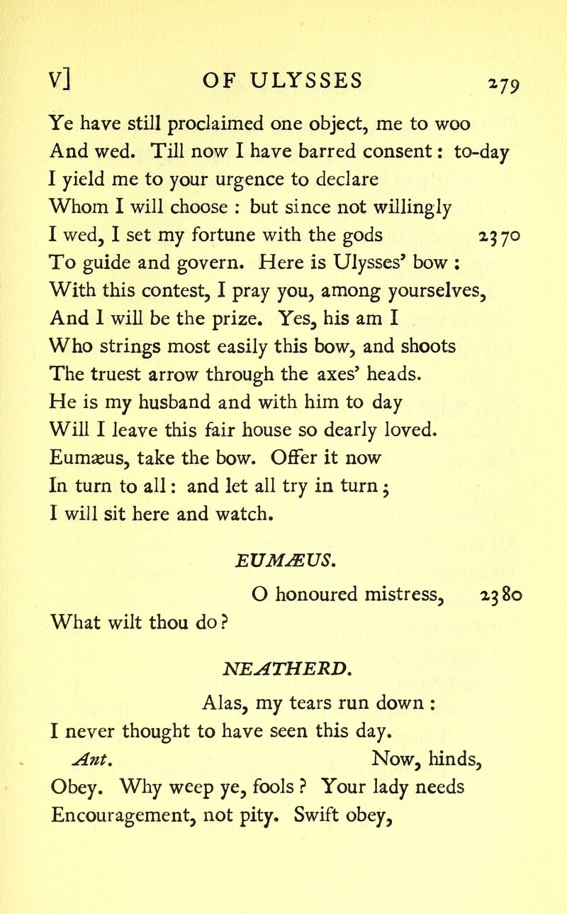 Ye have still proclaimed one object, me to woo And wed. Till now I have barred consent: to-day I yield me to your urgence to declare Whom I will choose : but since not willingly I wed, I set my fortune with the gods 23 70 To guide and govern. Here is Ulysses’ bow : With this contest, I pray you, among yourselves. And 1 will be the prize. Yes, his am I Who strings most easily this bow, and shoots The truest arrow through the axes5 heads. He is my husband and with him to day Will I leave this fair house so dearly loved. Eumseus, take the bow. Offer it now In turn to all: and let all try in turn3 I will sit here and watch. EUMSEUS. O honoured mistress, 23 80 What wilt thou do ? NEATHERD. Alas, my tears run down : I never thought to have seen this day. Ant. Now, hinds, Obey. Why weep ye, fools ? Your lady needs Encouragement, not pity. Swift obey,