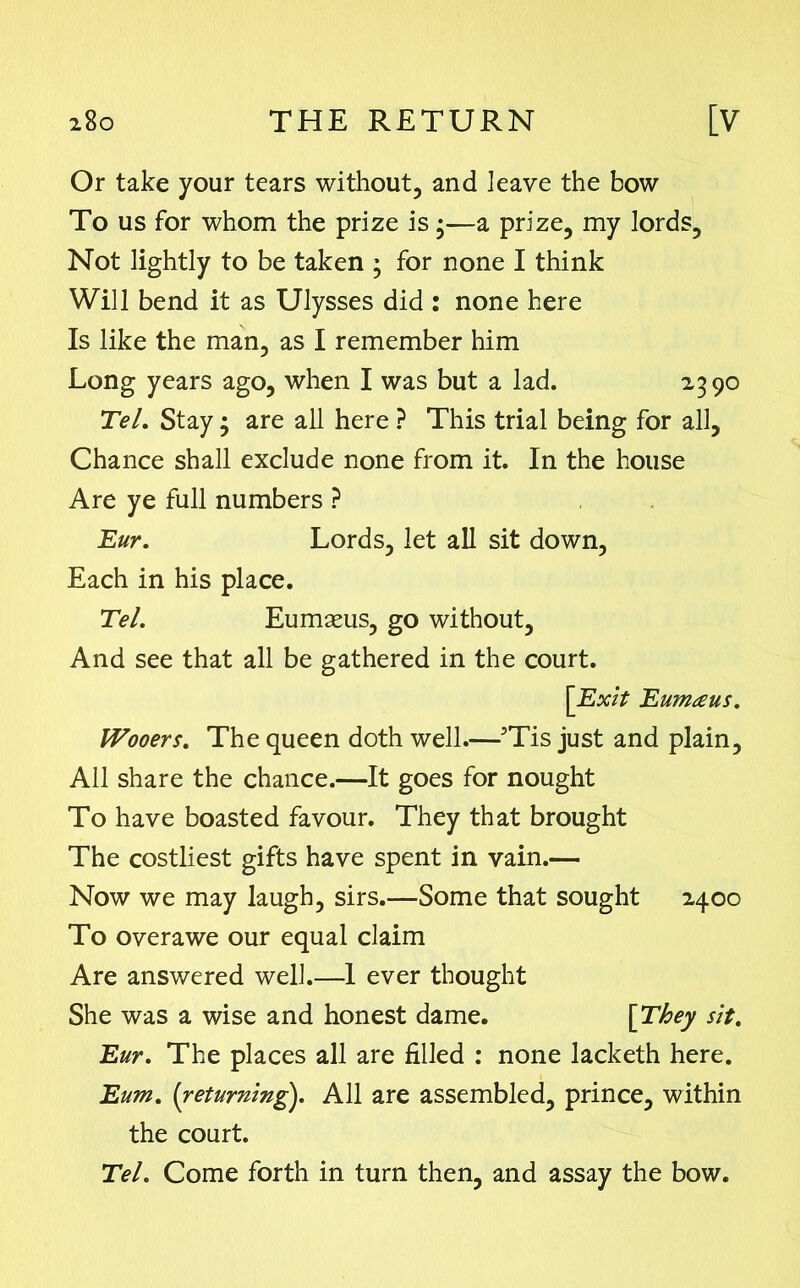 Or take your tears without, and leave the bow To us for whom the prize is •—a prize, my lords. Not lightly to be taken ; for none I think Will bend it as Ulysses did : none here Is like the man, as I remember him Long years ago, when I was but a lad. 2390 Tel. Stay; are all here ? This trial being for all. Chance shall exclude none from it. In the house Are ye full numbers ? Eur. Lords, let all sit down, Each in his place. Tel. Eumams, go without, And see that all be gathered in the court. [Exit Eumaus. Wooers. The queen doth well.—5Tis just and plain. All share the chance.—It goes for nought To have boasted favour. They that brought The costliest gifts have spent in vain.— Now we may laugh, sirs.—Some that sought 2400 To overawe our equal claim Are answered well.—1 ever thought She was a wise and honest dame. [They sit. Eur. The places all are filled : none lacketh here. Eum. (returning). All are assembled, prince, within the court. Tel. Come forth in turn then, and assay the bow.