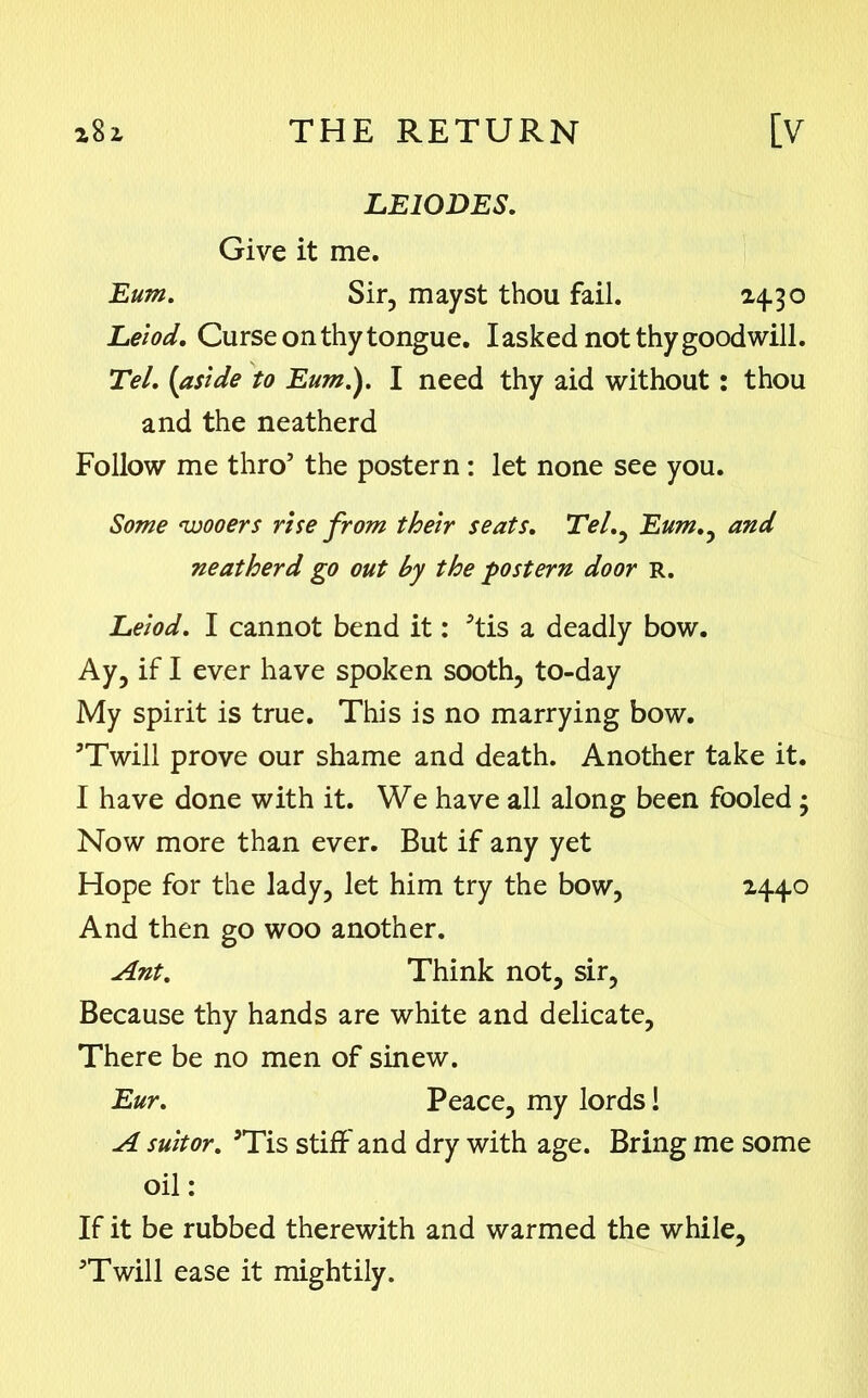 LE10DES. Give it me. Eum. Sir, mayst thou fail. 24.30 Leiod. Curse on thy tongue. Iasked not thy goodwill. Tel. (aside to Eum.). I need thy aid without: thou and the neatherd Follow me thro’ the postern : let none see you. Some wooers rise from their seats. TV/., Eum.y and neatherd go out by the postern door R. Leiod. I cannot bend it: ’tis a deadly bow. Ay, if I ever have spoken sooth, to-day My spirit is true. This is no marrying bow. ’Twill prove our shame and death. Another take it. I have done with it. We have all along been fooled ; Now more than ever. But if any yet Hope for the lady, let him try the bow, 2440 And then go woo another. Ant. Think not, sir, Because thy hands are white and delicate, There be no men of sinew. Eur. Peace, my lords! A suitor. ’Tis stiff and dry with age. Bring me some oil: If it be rubbed therewith and warmed the while, ’Twill ease it mightily.