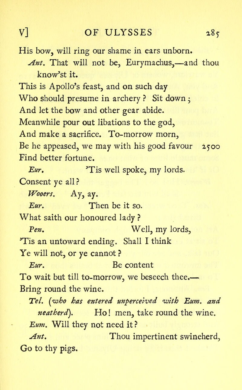 His bow, will ring our shame in ears unborn. Ant. That will not be, Eurymachus,—and thou know’st it. This is Apollo’s feast, and on such day Who should presume in archery ? Sit down • And let the bow and other gear abide. Meanwhile pour out libations to the god, And make a sacrifice. To-morrow morn, Be he appeased, we may with his good favour 2500 Find better fortune. Eur. ’Tis well spoke, my lords. Consent ye all ? Wooers. Ay, ay. Eur. Then be it so. What saith our honoured lady ? Pen. Well, my lords, ’Tis an untoward ending. Shall I think Ye will not, or ye cannot ? Eur. Be content To wait but till to-morrow, we beseech thee.— Bring round the wine. Eel. (who has entered unperceived with Eum. and neatherd). Ho! men, take round the wine. Eum. Will they not need it ? Ant. Thou impertinent swineherd, Go to thy pigs.