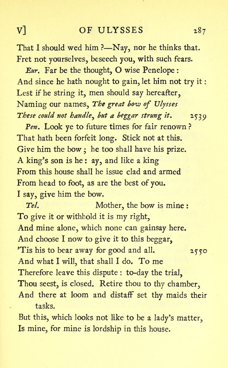 That I should wed him ?—Nay, nor he thinks that. Fret not yourselves, beseech you, with such fears. Eur. Far be the thought, O wise Penelope : And since he hath nought to gain, let him not try it: Lest if he string it, men should say hereafter. Naming our names. The great bow of Ulysses These could not handle, but a beggar strung it. 253^ Ten. Look ye to future times for fair renown ? That hath been forfeit long. Stick not at this. Give him the bow 3 he too shall have his prize. A king’s son is he: ay, and like a king From this house shall he issue clad and armed From head to foot, as are the best of you. I say, give him the bow. Tel. Mother, the bow is mine : To give it or withhold it is my right. And mine alone, which none can gainsay here. And choose I now to give it to this beggar, ’Tis his to bear away for good and all, 25 50 And what I will, that shall I do. To me Therefore leave this dispute : to-day the trial, Thou seest, is closed. Retire thou to thy chamber. And there at loom and distaff set thy maids their tasks. But this, which looks not like to be a lady’s matter. Is mine, for mine is lordship in this house.