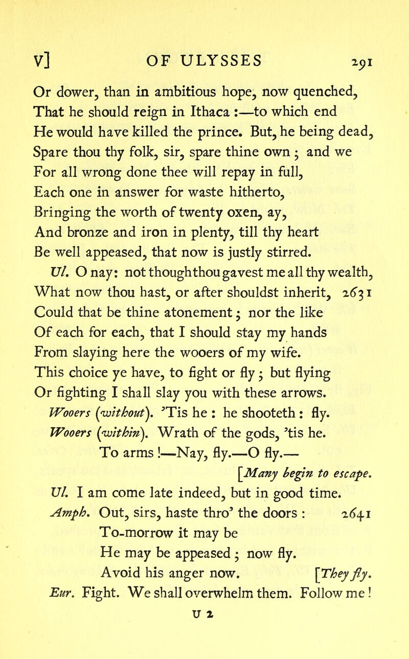 2pl Or dower, than in ambitious hope, now quenched, That he should reign in Ithaca :—to which end He would have killed the prince. But, he being dead. Spare thou thy folk, sir, spare thine own ; and we For all wrong done thee will repay in full, Each one in answer for waste hitherto, Bringing the worth of twenty oxen, ay, And bronze and iron in plenty, till thy heart Be well appeased, that now is justly stirred. 17/. O nay: not though thou gavest me all thy wealth, What now thou hast, or after shouldst inherit, 2631 Could that be thine atonement • nor the like Of each for each, that I should stay my hands From slaying here the wooers of my wife. This choice ye have, to fight or fly; but flying Or fighting I shall slay you with these arrows. Wooers (without}. ’Tis he : he shooteth : fly. Wooers (within}. Wrath of the gods, ’tis he. To arms !—Nay, fly.—O fly.— (Many begin to escape. Ul. I am come late indeed, but in good time. Amph. Out, sirs, haste thro’ the doors : 2641 To-morrow it may be He may be appeased ; now fly. Avoid his anger now. [They fly. Eur. Fight. We shall overwhelm them. Follow me!