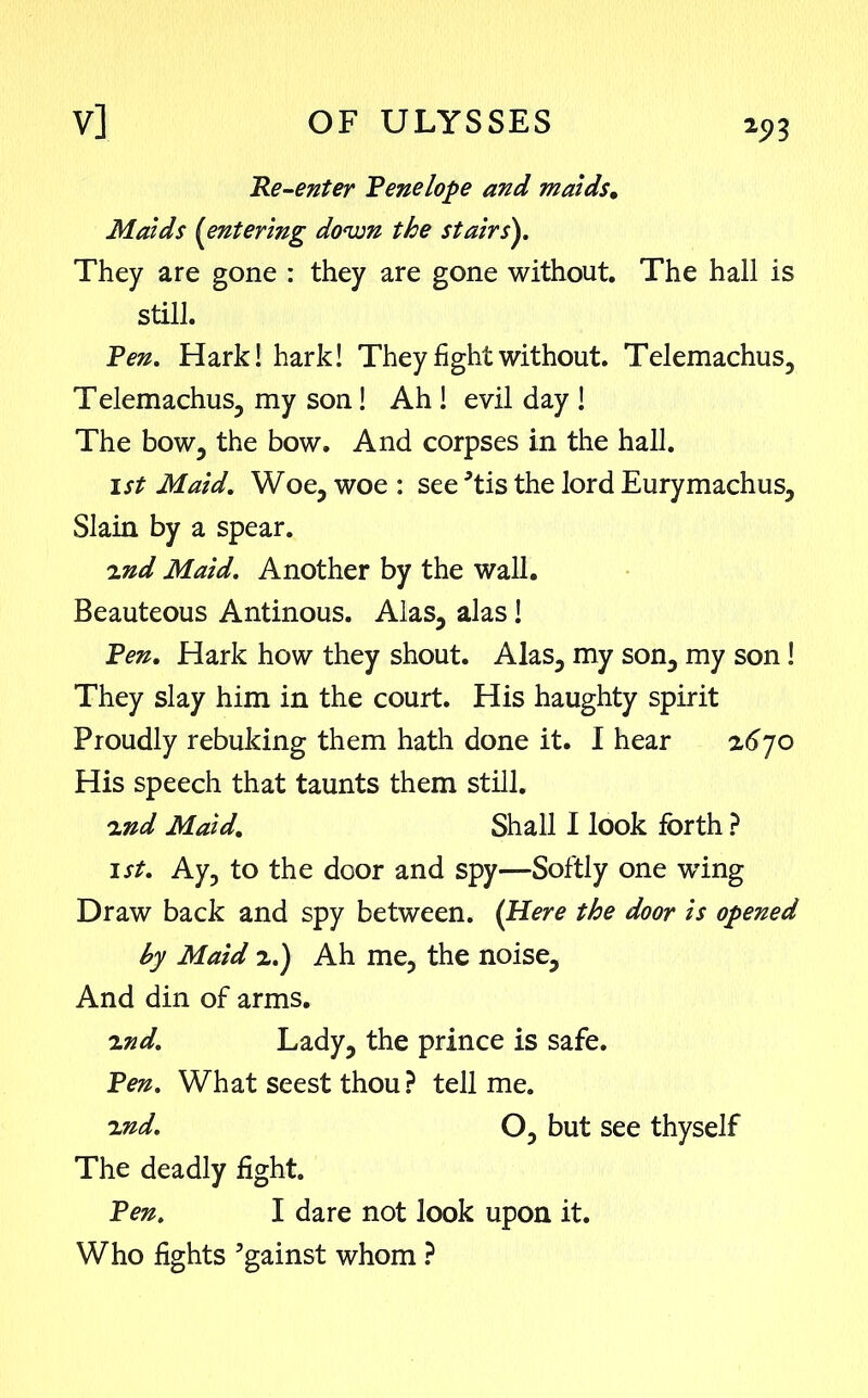 *93 Re-enter Rene lope and maids. Maids {entering down the stairs). They are gone : they are gone without. The hall is still. Ren. Hark! hark! They fight without. Telemachus, Telemachus, my son! Ah ! evil day ! The bow, the bow. And corpses in the hall. ist Maid. Woe, woe : see tis the lord Eurymachus, Slain by a spear. 2nd Maid. Another by the wall. Beauteous Antinous. Alas, alas! Ren. Hark how they shout. Alas, my son, my son! They slay him in the court. His haughty spirit Proudly rebuking them hath done it. I hear 2670 His speech that taunts them still. ind Maid. Shall I look forth ? 1st. Ay, to the door and spy—Softly one wing Draw back and spy between. (Here the door is opened by Maid 2.) Ah me, the noise. And din of arms. 2nd. Lady, the prince is safe. Ren. What seest thou? tell me. 2nd. O, but see thyself The deadly fight. Ren. I dare not look upon it. Who fights gainst whom ?