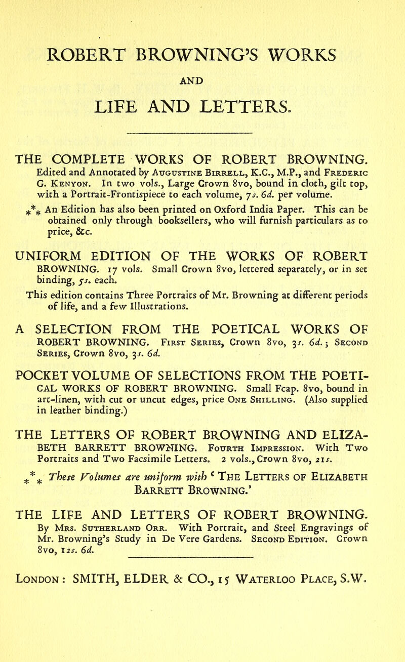 ROBERT BROWNING’S WORKS AND LIFE AND LETTERS. THE COMPLETE WORKS OF ROBERT BROWNING. Edited and Annotated by Augustine Birrell, K.C., M.P., and Frederic G. Kenyon. In two vols., Large Crown 8vo, bound in cloth, gilt top, with a Portrait-Frontispiece to each volume, js. 6d. per volume. *** An Edition has also been printed on Oxford India Paper. This can be obtained only through booksellers, who will furnish particulars as to price, &c. UNIFORM EDITION OF THE WORKS OF ROBERT BROWNING. 17 vols. Small Crown 8vo, lettered separately, or in set binding, yj. each. This edition contains Three Portraits of Mr. Browning at different periods of life, and a few Illustrations. A SELECTION FROM THE POETICAL WORKS OF ROBERT BROWNING. First Series, Crown 8vo, 3^ 6d. j Second Series, Crown 8vo, 3 s. 6d. POCKET VOLUME OF SELECTIONS FROM THE POETI- CAL WORKS OF ROBERT BROWNING. Small Fcap. 8vo, bound in art-linen, with cut or uncut edges, price One Shilling. (Also supplied in leather binding.) THE LETTERS OF ROBERT BROWNING AND ELIZA- BETH BARRETT BROWNING. Fourth Impression. With Two Portraits and Two Facsimile Letters. 2 vols.. Crown 8vo, 21s. These Volumes are uniform with c The LETTERS OF ELIZABETH Barrett Browning.’ THE LIFE AND LETTERS OF ROBERT BROWNING. By Mrs. Sutherland Orr. With Portrait, and Steel Engravings of Mr. Browning’s Study in De Vere Gardens. Second Edition. Crown 8 vo, 12s. 6d.