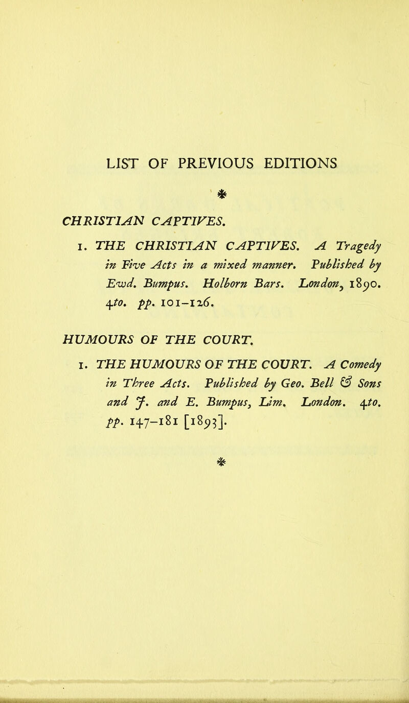 LIST OF PREVIOUS EDITIONS * CHRISTIAN CAPTIFES. i. THE CHRISTIAN CAPTURES. A Tragedy in Five Acts in a mixed manner. Published by Evjd. Bumpus. Holborn Bars. London3 i8c>o. 4to. pp. 101-126. HUMOURS OF THE COURT. I. TH.E HUMOURS OF THE COURT. A Comedy in Three Acts. Published by Geo. Bell & Sons and y. and E. Bumpus, Lim. London. \to. tt- 147-181 [185,5].