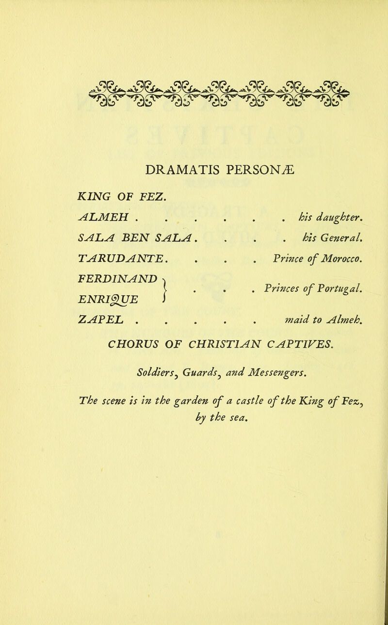 DRAMATIS PERSONS . . his daughter. . . his General. . Prince of Morocco. . Princes of Portugal. . maid to Almeh. CHORUS OF CHRISTIAN CAPTIVES. Soldiers5 Guards5 and Messengers. The scene is in the garden of a castle of the King of Fez, by the sea. KING OF FEZ. ALMEH . SALA BEN SALA. TARUDANTE. FERDINAND ^ ENRIQUE i ZAPEL .