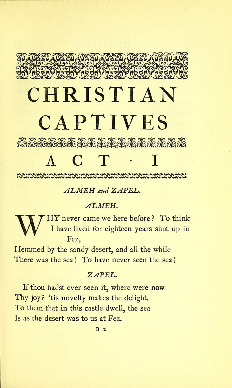 CHRISTIAN CAPTIVES A C T I AJLMEH and ZAP EL. ALMEH. WHY never came we here before ? To think I have lived for eighteen years shut up in Fez, Hemmed by the sandy desert, and all the while There was the sea! To have never seen the sea! ZAPEL. If thou hadst ever seen it, where were now Thy joy ? 5tis novelty makes the delight. To them that in this castle dwell, the sea Is as the desert was to us at Fez. b z