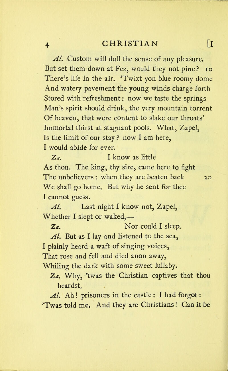 Al. Custom will dull the sense of any pleasure. But set them down at Fez, would they not pine? io There’s life in the air. ’Twixt yon blue roomy dome And watery pavement the young winds charge forth Stored with refreshment: now we taste the springs Man’s spirit should drink, the very mountain torrent Of heaven, that were content to slake our throats’ Immortal thirst at stagnant pools. What, Zapel, Is the limit of our stay ? now I am here, I would abide for ever. Za. I know as little As thou. The king, thy sire, came here to fight The unbelievers : when they are beaten back 20 We shall go home. But why he sent for thee I cannot guess. Al. Last night I know not, Zapel, Whether I slept or waked,— Za. Nor could I sleep. Al. But as I lay and listened to the sea, I plainly heard a waft of singing voices, That rose and fell and died anon away, Whiling the dark with some sweet lullaby. Za. Why, ’twas the Christian captives that thou heardst. Al. Ah! prisoners in the castle : I had forgot: ’Twas told me. And they are Christians! Can it be