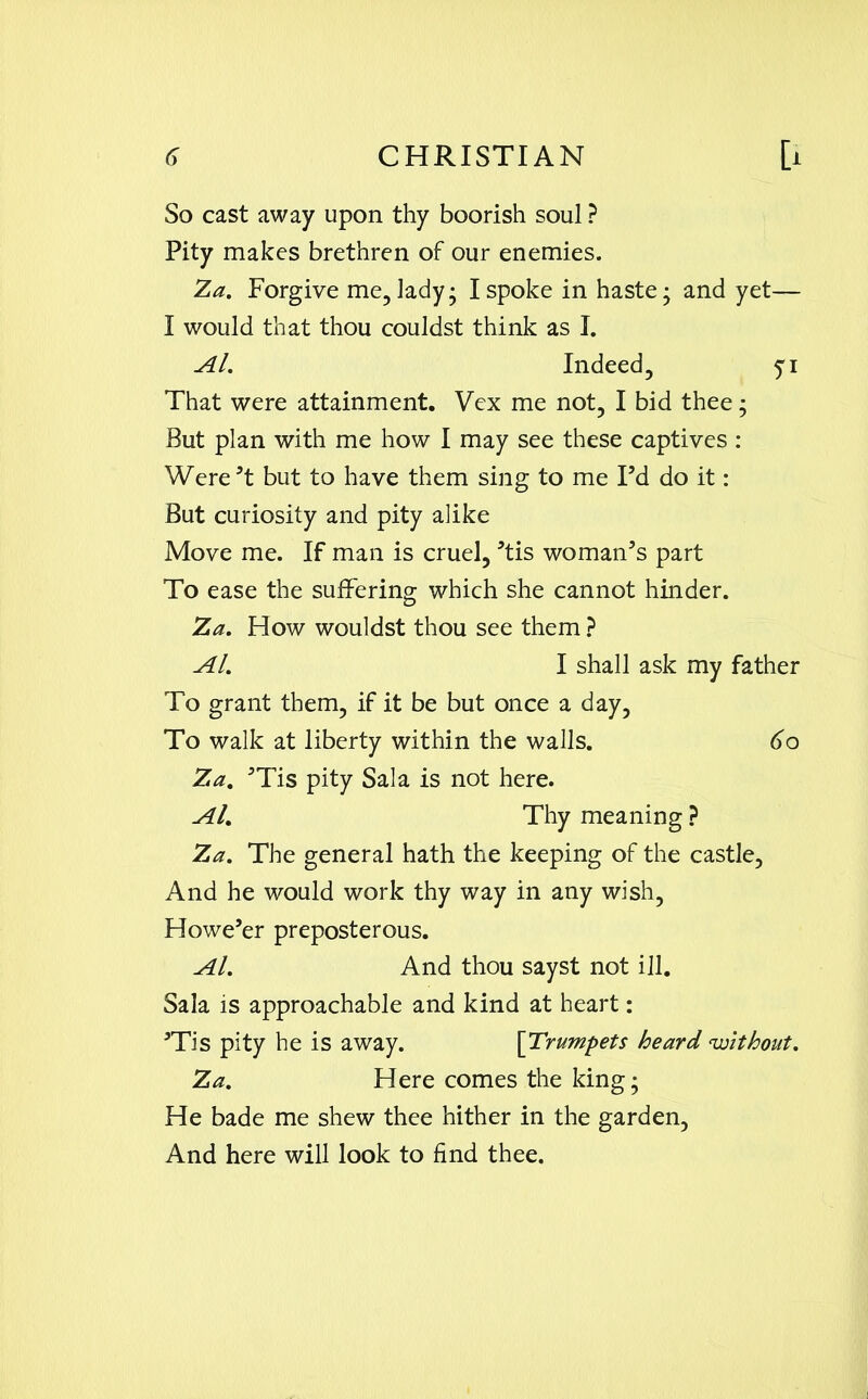 So cast away upon thy boorish soul ? Pity makes brethren of our enemies. Za. Forgive me, lady; I spoke in haste; and yet— I would that thou couldst think as I. Al. Indeed, 51 That were attainment. Vex me not, I bid thee; But plan with me how I may see these captives: Were’t but to have them sing to me Pd do it: But curiosity and pity alike Move me. If man is cruel, ’tis woman’s part To ease the suffering which she cannot hinder. Za. How wouldst thou see them ? Al. I shall ask my father To grant them, if it be but once a day, To walk at liberty within the walls. 60 Za. ’Tis pity Sala is not here. Al. Thy meaning ? Za. The general hath the keeping of the castle, And he would work thy way in any wish, Howe’er preposterous. Al. And thou sayst not ill. Sala is approachable and kind at heart: ’Tis pity he is away. [Trumpets heard without. Za. Here comes the king; He bade me shew thee hither in the garden, And here will look to find thee.