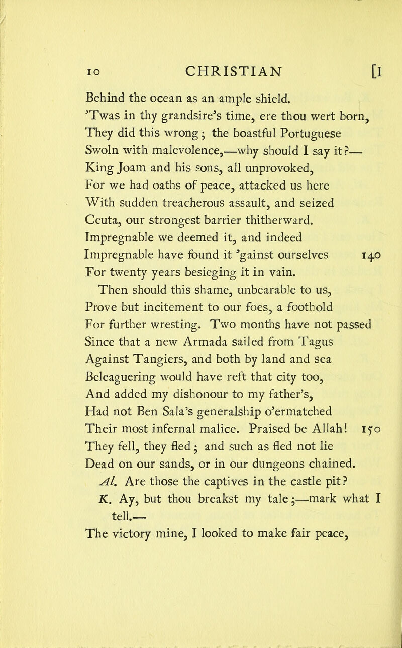 Behind the ocean as an ample shield. ?Twas in thy grandsire’s time, ere thou wert born. They did this wrong • the boastful Portuguese Swoln with malevolence,—why should I say it ?— King Joam and his sons, all unprovoked. For we had oaths of peace, attacked us here With sudden treacherous assault, and seized Ceuta, our strongest barrier thitherward. Impregnable we deemed it, and indeed Impregnable have found it Against ourselves 140 For twenty years besieging it in vain. Then should this shame, unbearable to us, Prove but incitement to our foes, a foothold For further wresting. Two months have not passed Since that a new Armada sailed from Tagus Against Tangiers, and both by land and sea Beleaguering would have reft that city too, And added my dishonour to my father’s. Had not Ben Sala’s generalship o’ermatched Their most infernal malice. Praised be Allah! 150 They fell, they fled • and such as fled not lie Dead on our sands, or in our dungeons chained. Al. Are those the captives in the castle pit ? K. Ay, but thou breakst my tale;—mark what I tell.— The victory mine, I looked to make fair peace,