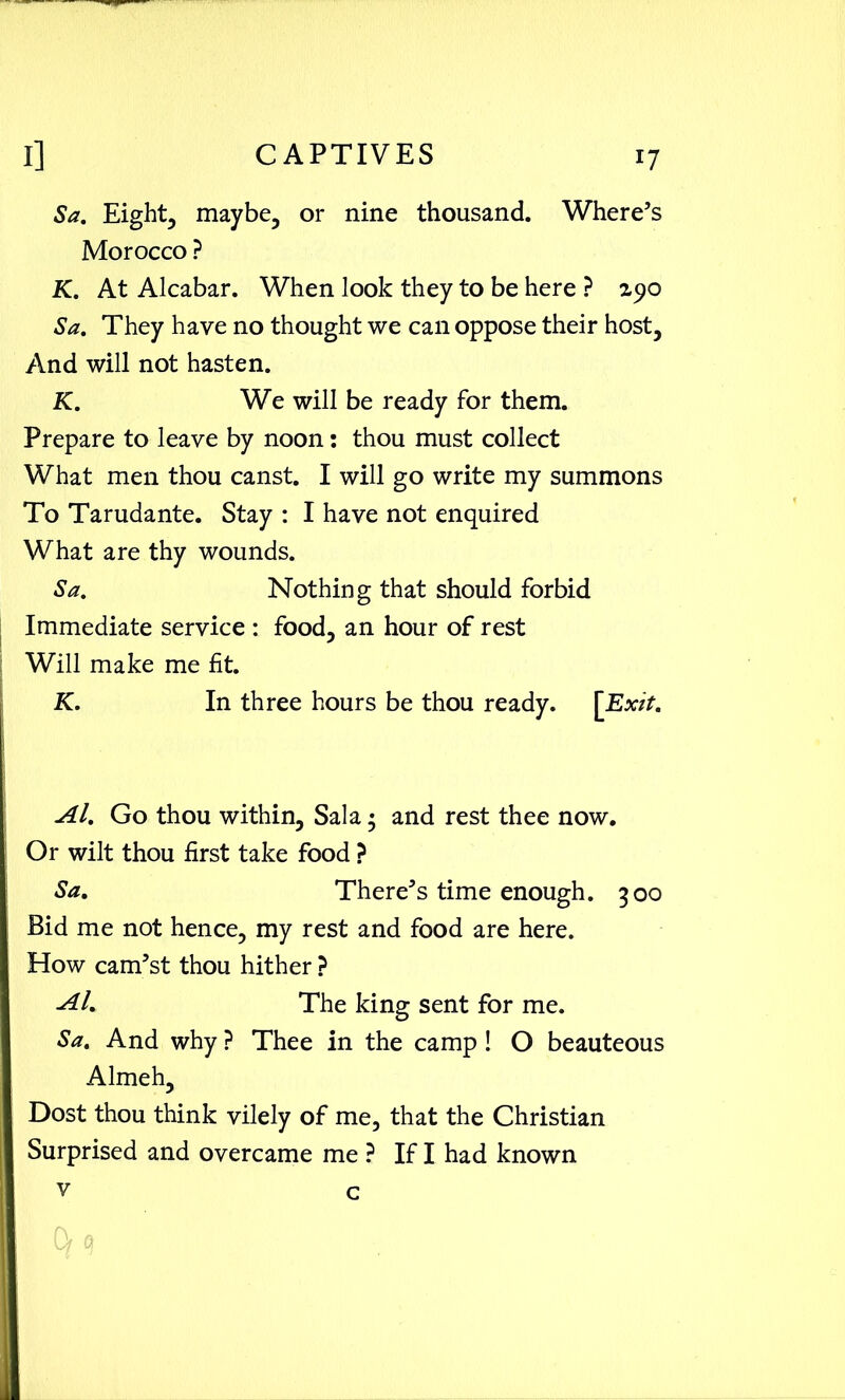 Sa. Eighty maybe, or nine thousand. Where’s Morocco ? K. At Alcabar. When look they to be here ? zyo Sa. They have no thought we can oppose their host. And will not hasten. K. We will be ready for them. Prepare to leave by noon: thou must collect What men thou canst. I will go write my summons To Tarudante. Stay : I have not enquired What are thy wounds. Sa. Nothing that should forbid Immediate service : food, an hour of rest Will make me fit. K. In three hours be thou ready. [Exit. Al. Go thou within, Sal a • and rest thee now. Or wilt thou first take food ? Sa. There’s time enough. 300 Bid me not hence, my rest and food are here. How cam’st thou hither ? Al. The king sent for me. Sa. And why ? Thee in the camp! O beauteous Almeh, Dost thou think vilely of me, that the Christian Surprised and overcame me ? If I had known v c