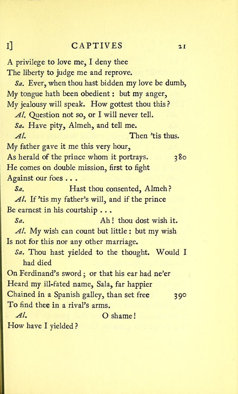 A privilege to love me, I deny thee The liberty to judge me and reprove. Sa. Ever, when thou hast bidden my love be dumb, My tongue hath been obedient: but my anger. My jealousy will speak. How gottest thou this ? Al. Question not so, or I will never tell. Sa. Have pity, Almeh, and tell me. Al, Then ’tis thus. My father gave it me this very hour, As herald of the prince whom it portrays. 380 He comes on double mission, first to fight Against our foes .. . Sa. Hast thou consented, Almeh ? Al. If ’tis my father’s will, and if the prince Be earnest in his courtship . . . Sa. Ah ! thou dost wish it. Al. My wish can count but little : but my wish Is not for this nor any other marriage. Sa. Thou hast yielded to the thought. Would I had died On Ferdinands sword; or that his ear had ne’er Heard my ill-fated name, Sala, far happier Chained in a Spanish galley, than set free 390 To find thee in a rival’s arms. Al. O shame! How have I yielded ?