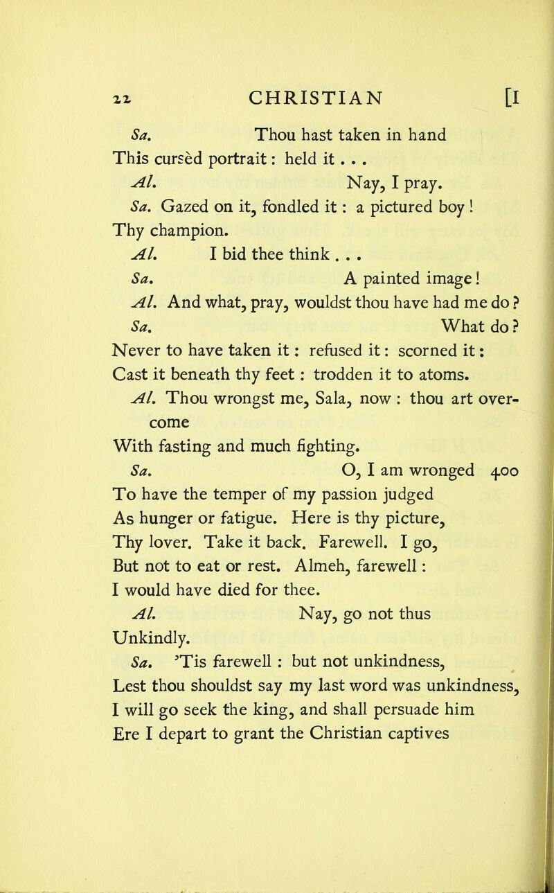 Sa. Thou hast taken in hand This cursed portrait: held it . . . Al. Nay, I pray. Sa. Gazed on it, fondled it: a pictured boy ! Thy champion. Al. I bid thee think . . . Sa. A painted image! Al. And what, pray, wouldst thou have had me do ? Sa. What do ? Never to have taken it: refused it: scorned it: Cast it beneath thy feet : trodden it to atoms. Al. Thou wrongst me, Sala, now : thou art over- come With fasting and much fighting. Sa. O, I am wronged 4.00 To have the temper of my passion judged As hunger or fatigue. Here is thy picture. Thy lover. Take it back. Farewell. I go, But not to eat or rest. Almeh, farewell: I would have died for thee. Al. Nay, go not thus Unkindly. Sa. 5Tis farewell : but not unkindness. Lest thou shouldst say my last word was unkindness, I will go seek the king, and shall persuade him