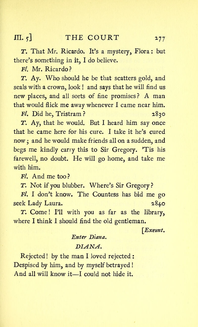 T. That Mr. Ricardo. It’s a mystery, Flora: but there’s something in it, I do believe. Fl. Mr. Ricardo? T. Ay. Who should he be that scatters gold, and seals with a crown, look ! and says that he will find us new places, and all sorts of fine promises? A man that would flick me away whenever I came near him. Fl. Did he, Tristram ? 2830 T. Ay, that he would. But I heard him say once that he came here for his cure. I take it he’s cured now • and he would make friends all on a sudden, and begs me kindly carry this to Sir Gregory. ’Tis his farewell, no doubt. He will go home, and take me with him. Fl. And me too ? T. Not if you blubber. Where’s Sir Gregory ? Fl. I don’t know. The Countess has bid me go seek Lady Laura. 2840 T. Come! I’ll with you as far as the library, where I think 1 should find the old gentleman. [Exeunt. Enter Diana. DIANA. Rejected! by the man I loved rejected : Despised by him, and by myself betrayed ! And all will know it—I could not hide it.