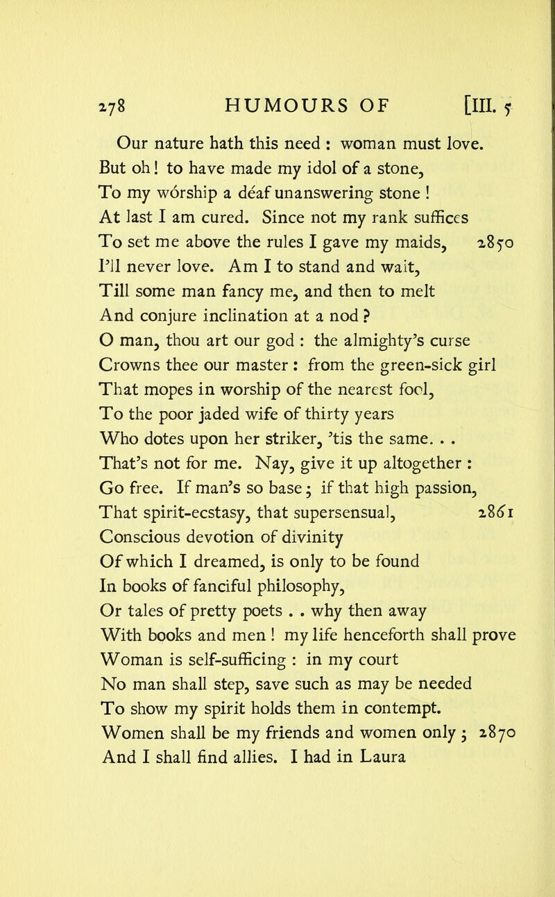 Our nature hath this need : woman must love. But oh! to have made my idol of a stone. To my worship a deaf unanswering stone ! At last I am cured. Since not my rank suffices To set me above the rules I gave my maids, 2870 I’ll never love. Am I to stand and wait, Till some man fancy me, and then to melt And conjure inclination at a nod ? O man, thou art our god : the almighty’s curse Crowns thee our master : from the green-sick girl That mopes in worship of the nearest fool, To the poor jaded wife of thirty years Who dotes upon her striker, ’tis the same. . . That’s not for me. Nay, give it up altogether : Go free. If man’s so base; if that high passion, That spirit-ecstasy, that supersensual, 2861 Conscious devotion of divinity Of which I dreamed, is only to be found In books of fanciful philosophy, Or tales of pretty poets . . why then away With books and men ! my life henceforth shall prove Woman is self-sufficing : in my court No man shall step, save such as may be needed To show my spirit holds them in contempt. Women shall be my friends and women only ; 2870 And I shall find allies. I had in Laura