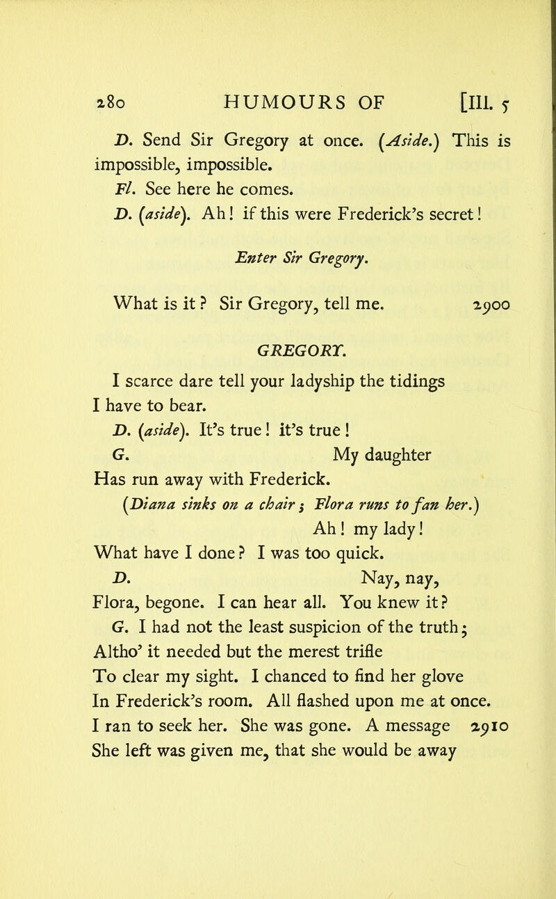 D. Send Sir Gregory at once. (Aside.) This is impossible, impossible. Fl. See here he comes. D. (aside). Ah! if this were Frederick’s secret! Enter Sir Gregory. What is it ? Sir Gregory, tell me. 25100 GREGORY. I scarce dare tell your ladyship the tidings I have to bear. D. (aside). It’s true! it’s true ! G. My daughter Has run away with Frederick. (Diana sinks on a chair; Flora runs to fan her.) Ah ! my lady! What have I done ? I was too quick. D. Nay, nay. Flora, begone. I can hear all. You knew it? G. I had not the least suspicion of the truth • Altho’ it needed but the merest trifle To clear my sight. I chanced to find her glove In Frederick’s room. All flashed upon me at once. I ran to seek her. She was gone. A message 2910 She left was given me, that she would be away