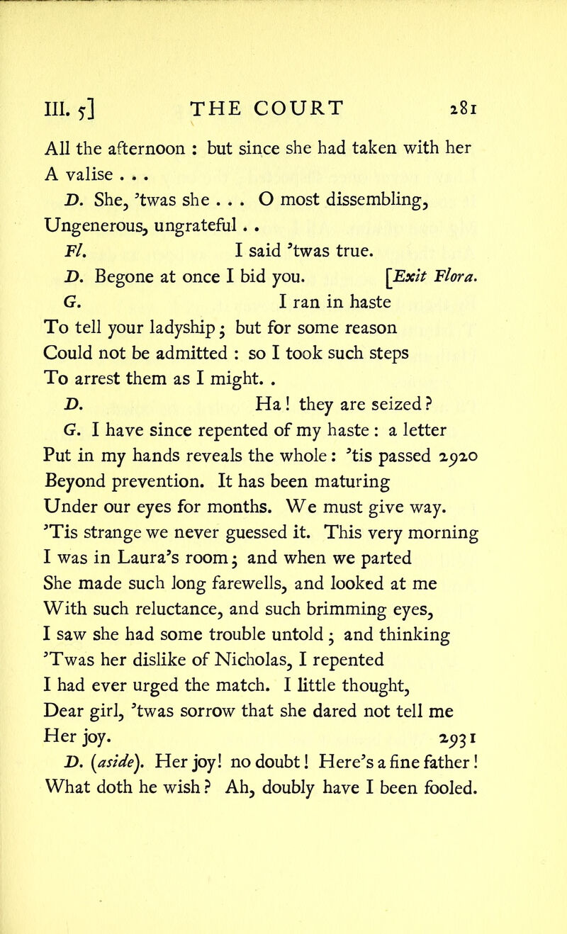 All the afternoon : but since she had taken with her A valise . . . D. She, ’twas she . . . O most dissembling, Ungenerous, ungrateful . . Fl. I said ’twas true. D. Begone at once I bid you. [Exit Flora. G. I ran in haste To tell your ladyship • but for some reason Could not be admitted : so I took such steps To arrest them as I might. . D. Ha! they are seized ? G. I have since repented of my haste : a letter Put in my hands reveals the whole: ’tis passed 2920 Beyond prevention. It has been maturing Under our eyes for months. We must give way. ’Tis strange we never guessed it. This very morning I was in Laura’s room • and when we parted She made such Jong farewells, and looked at me With such reluctance, and such brimming eyes, I saw she had some trouble untold ; and thinking ’Twas her dislike of Nicholas, I repented I had ever urged the match. I little thought. Dear girl, ’twas sorrow that she dared not tell me Her joy. 2931 D. {aside). Her joy! no doubt! Here’s a fine father! What doth he wish ? Ah, doubly have I been fooled.