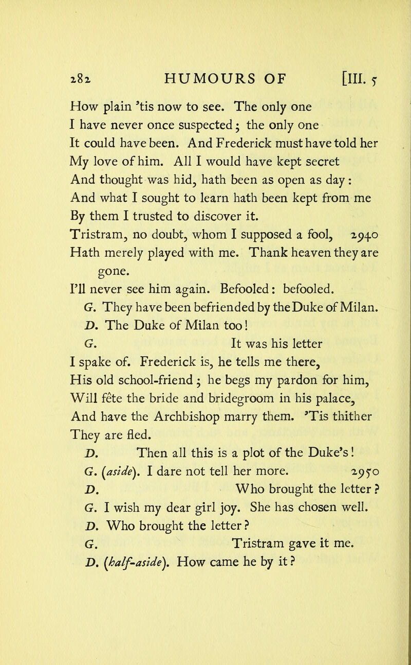 How plain ’tis now to see. The only one I have never once suspected; the only one It could have been. And Frederick must have told her My love of him. All I would have kept secret And thought was hid, hath been as open as day: And what I sought to learn hath been kept from me By them I trusted to discover it. Tristram, no doubt, whom I supposed a fool, 294.0 Hath merely played with me. Thank heaven they are gone. I’ll never see him again. Befooled: befooled. G. They have been befriended by the Duke of Milan. D. The Duke of Milan too! G. It was his letter I spake of. Frederick is, he tells me there, His old school-friend ; he begs my pardon for him, Will fete the bride and bridegroom in his palace. And have the Archbishop marry them. ’Tis thither They are fled. D. Then all this is a plot of the Duke’s! G. (aside). I dare not tell her more. 29 D. Who brought the letter ? G. I wish my dear girl joy. She has chosen well. D. Who brought the letter ? G. Tristram gave it me. D. (half-aside). How came he by it ?