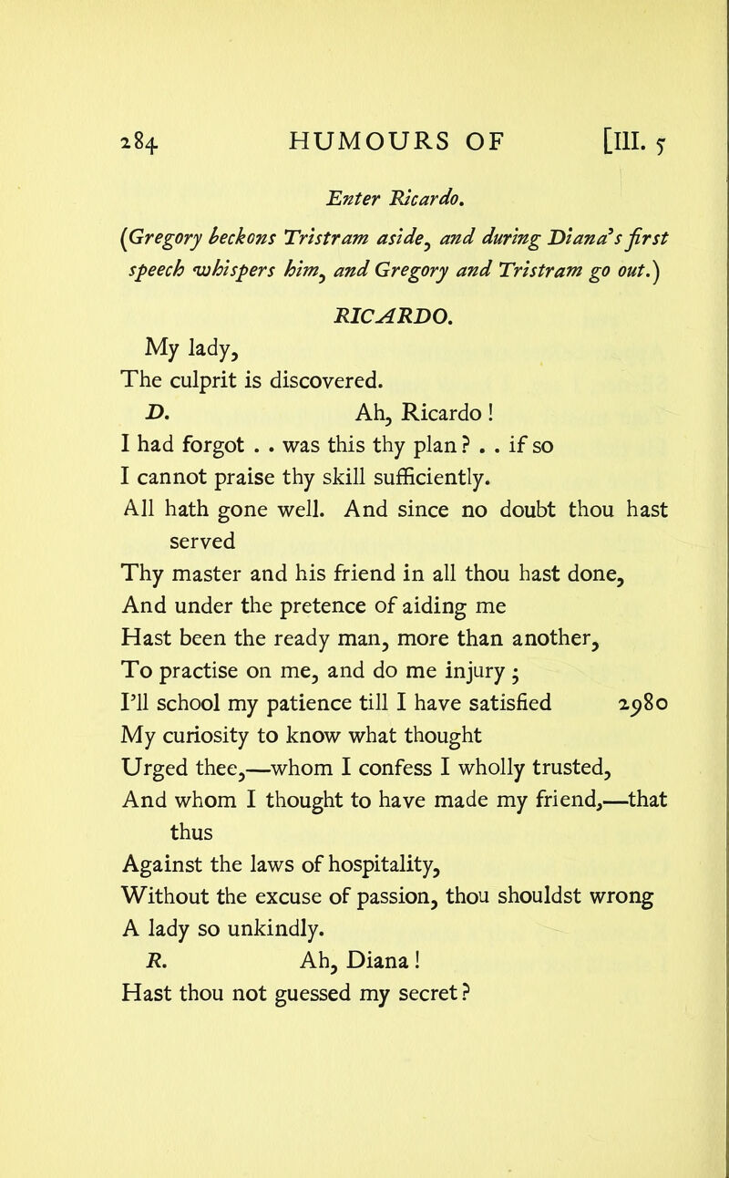 'Enter Ricardo. (Gregory beckons Tristram aside, and during Diana3s first speech whispers him, and Gregory and Tristram go out.') RICARDO. My lady. The culprit is discovered. D. Ah, Ricardo! I had forgot . . was this thy plan ? . . if so I cannot praise thy skill sufficiently. All hath gone well. And since no doubt thou hast served Thy master and his friend in all thou hast done. And under the pretence of aiding me Hast been the ready man, more than another. To practise on me, and do me injury • IT school my patience till I have satisfied 2980 My curiosity to know what thought Urged thee,—whom I confess I wholly trusted. And whom I thought to have made my friend,—that thus Against the laws of hospitality, Without the excuse of passion, thou shouldst wrong A lady so unkindly. R. Ah, Diana! Hast thou not guessed my secret ?