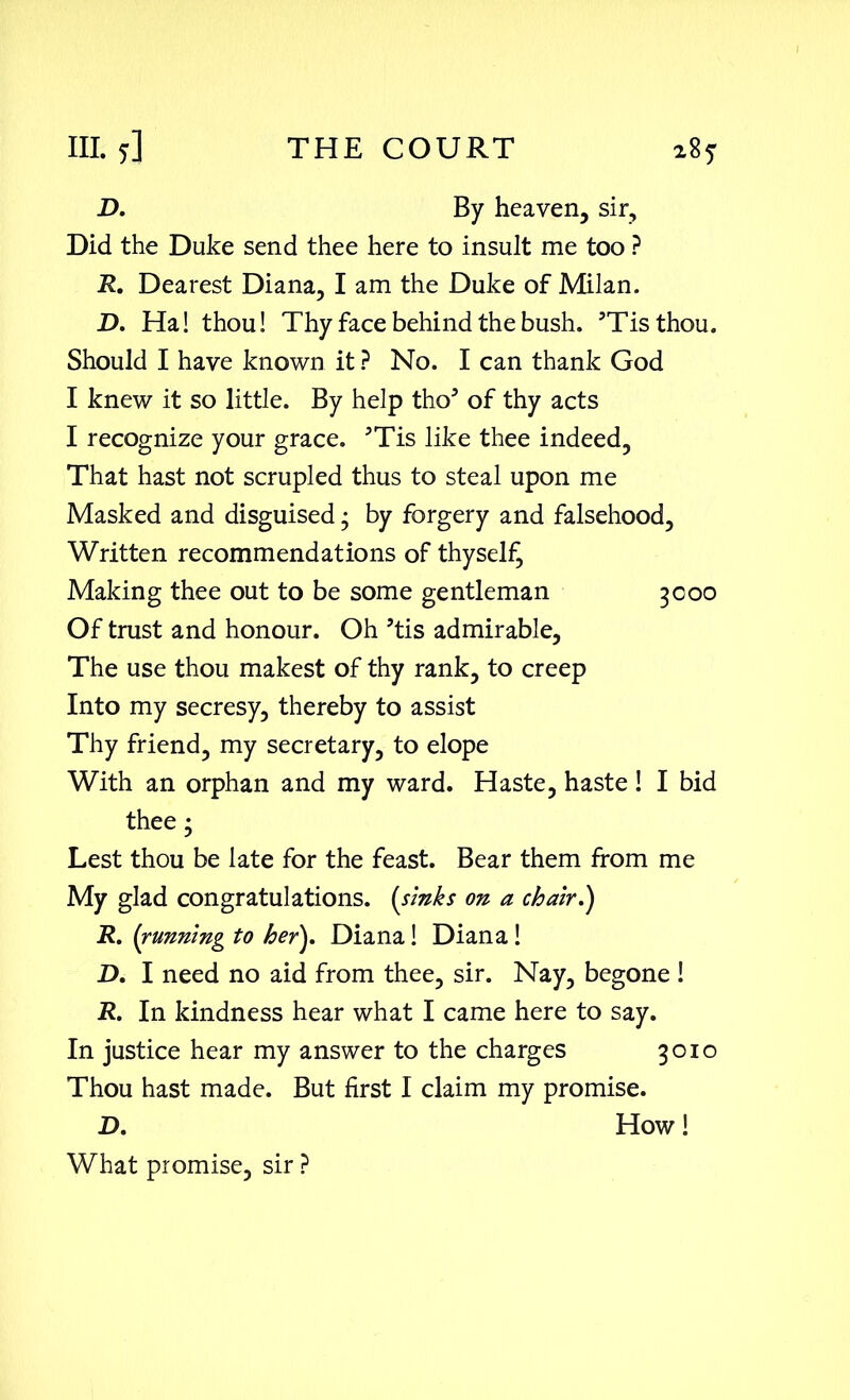 D. By heaven, sir. Did the Duke send thee here to insult me too ? R. Dearest Diana, I am the Duke of Milan. D. Ha! thou! Thy face behind the bush. ’Tisthou. Should I have known it ? No. I can thank God I knew it so little. By help tho5 of thy acts I recognize your grace. 5Tis like thee indeed, That hast not scrupled thus to steal upon me Masked and disguised3 by forgery and falsehood. Written recommendations of thyself Making thee out to be some gentleman 3000 Of trust and honour. Oh ’tis admirable. The use thou makest of thy rank, to creep Into my secresy, thereby to assist Thy friend, my secretary, to elope With an orphan and my ward. Haste, haste! I bid thee ‘ Lest thou be late for the feast. Bear them from me My glad congratulations, (sinks on a chair,') R. (running to her), Diana! Diana ! D, I need no aid from thee, sir. Nay, begone ! R. In kindness hear what I came here to say. In justice hear my answer to the charges 3010 Thou hast made. But first I claim my promise. D, How! What promise, sir ?