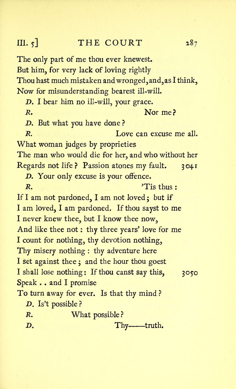 The only part of me thou ever knewest. But him, for very lack of loving rightly Thou hast much mistaken and wronged, and, as I think. Now for misunderstanding bearest ill-will. D. I bear him no ill-will, your grace. R. Nor me? D. But what you have done ? R. Love can excuse me all. What woman judges by proprieties The man who would die for her, and who without her Regards not life ? Passion atones my fault. 3041 J>. Your only excuse is your offence. R. ’Tis thus : If I am not pardoned, I am not loved 3 but if I am loved, I am pardoned. If thou sayst to me I never knew thee, but I know thee now. And like thee not: thy three years’ love for me I count for nothing, thy devotion nothing, Thy misery nothing : thy adventure here I set against thee 3 and the hour thou goest I shall lose nothing: If thou canst say this, 305-0 Speak . . and I promise To turn away for ever. Is that thy mind ? D. Is’t possible ? R. What possible ? D. Thy truth.