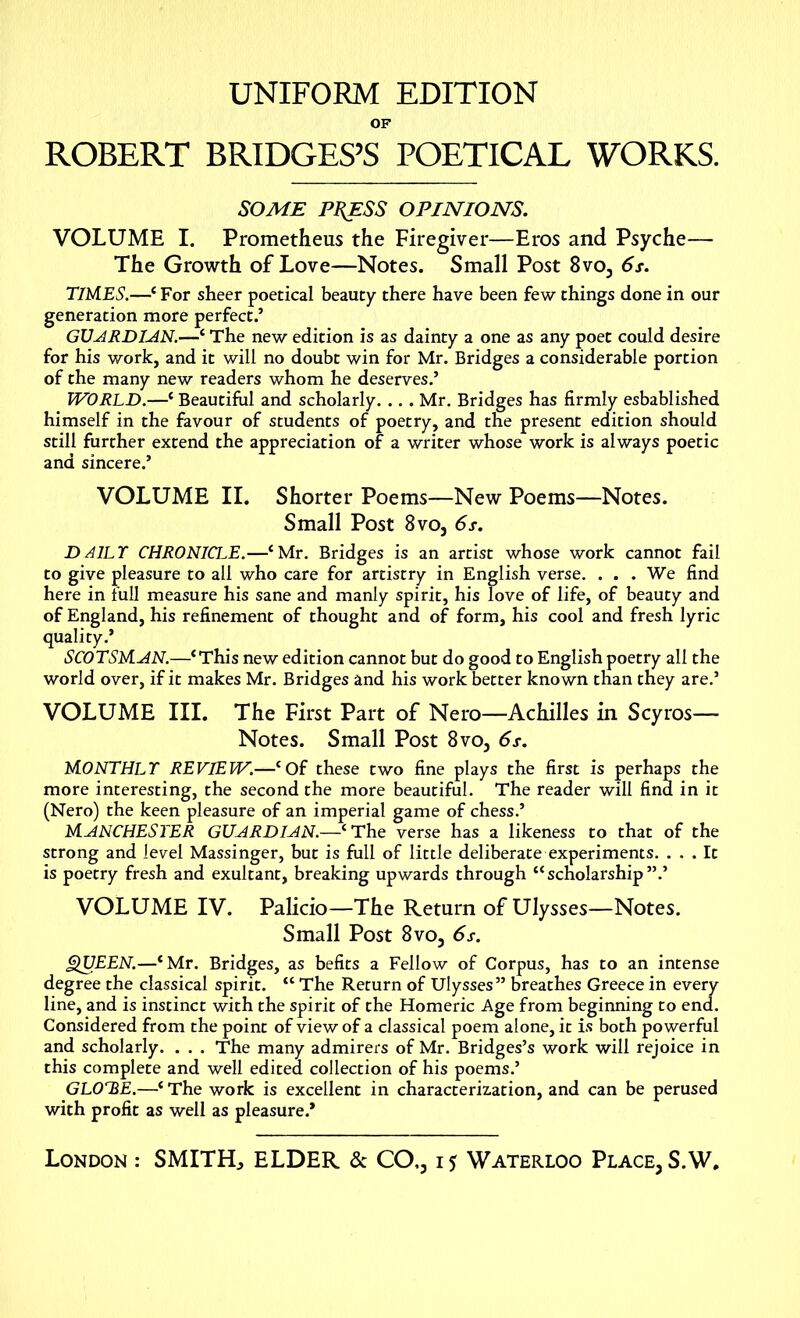 UNIFORM EDITION OF ROBERT BRIDGES’S POETICAL WORKS. SOME PRESS OPINIONS. VOLUME I. Prometheus the Firegiver—Eros and Psyche— The Growth of Love—Notes. Small Post 8vo3 6s. T1M.ES.—‘ For sheer poetical beauty there have been few things done in our generation more perfect.’ GUARDIAN.—‘ The new edition is as dainty a one as any poet could desire for his work, and it will no doubt win for Mr. Bridges a considerable portion of the many new readers whom he deserves.’ WORLD.—■* Beautiful and scholarly. ... Mr. Bridges has firmly esbablished himself in the favour of students of poetry, and the present edition should still further extend the appreciation of a writer whose work is always poetic and sincere.’ VOLUME II. Shorter Poems—New Poems—Notes. Small Post 8vo, 6s. DAILY CHRONICLE.—‘Mr. Bridges is an artist whose work cannot fail to give pleasure to all who care for artistry in English verse. ... We find here in full measure his sane and manly spirit, his love of life, of beauty and of England, his refinement of thought and of form, his cool and fresh lyric quality.’ SCOTSMAN.—‘This new edition cannot but do good to English poetry all the world over, if it makes Mr. Bridges and his work better known than they are.’ VOLUME III. The First Part of Nero—Achilles in Scyros— Notes. Small Post 8vo3 6s. MONTHLY REVIEW.—‘Of these two fine plays the first is perhaps the more interesting, the second the more beautiful. The reader will find in it (Nero) the keen pleasure of an imperial game of chess.’ MANCHESTER GUARDIAN.—‘The verse has a likeness to that of the strong and level Massinger, but is full of little deliberate experiments. ... It is poetry fresh and exultant, breaking upwards through “scholarship”.’ VOLUME IV. Palicio—The Return of Ulysses—Notes. Small Post 8vo3 6s. QUEEN.—‘Mr. Bridges, as befits a Fellow of Corpus, has to an intense degree the classical spirit. “ The Return of Ulysses” breathes Greece in every line, and is instinct with the spirit of the Homeric Age from beginning to end. Considered from the point of view of a classical poem alone, it is both powerful and scholarly. . . . The many admirers of Mr. Bridges’s work will rejoice in this complete and well edited collection of his poems.’ GLOHE.—‘ The work is excellent in characterization, and can be perused with profit as well as pleasure.* London : SMITH, ELDER & CO,31? Waterloo Place, S.W.