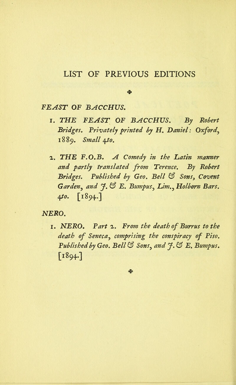 LIST OF PREVIOUS EDITIONS * FEAST OF BACCHUS. I. THE FEAST OF BACCHUS. By Robert Bridges. Privately printed by H. Daniel: Oxfordy 18 8c>. Small \to. z. THE F.O.B. A Comedy in the Latin manner and partly translated from Terence. By Robert Bridges. Published by Geo. Bell & Sons, Covent Gardeny and J. & E. Bumpus, Lim,y Holborn Bars. 4to. [1894..] NERO. I. NERO. Part z. From the death of Burrus to the death of Senecay comprising the conspiracy of Piso. Published by Geo. Bell & Sonsy and J. & E. Bumpus. [1894..]