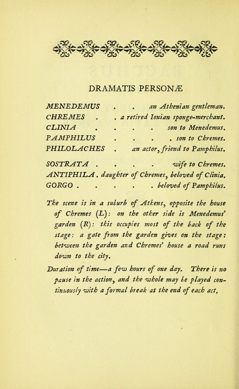 DRAMATIS PERSONS MENEDEMUS CHREMES . CLINIA PAMPHILUS PH1L0LACHES SO STRATA . . an Athenian gentleman. a retired Ionian sponge-merchant. . . son to Menedemus. . . . son to Chremes. an actor5 friend to Pamphilus. . . . 'wife to Chremes. ANTIPHILA. daughter of Chremes5 beloved of Clinia. GORGO ..... beloved of Pamphilus. The scene is in a suburb of Athens, opposite the house of Chremes [IS): on the other side is Menedemus* garden (R): this occupies most of the back of the stage: a gate from the garden gives on the stage: between the garden and Chremes3 house a road runs dovM to the city. Duration of time—a few hours of one day. There is no pause in the actiony and the whole may be played con- tinuously with a formal break at the end of each act.