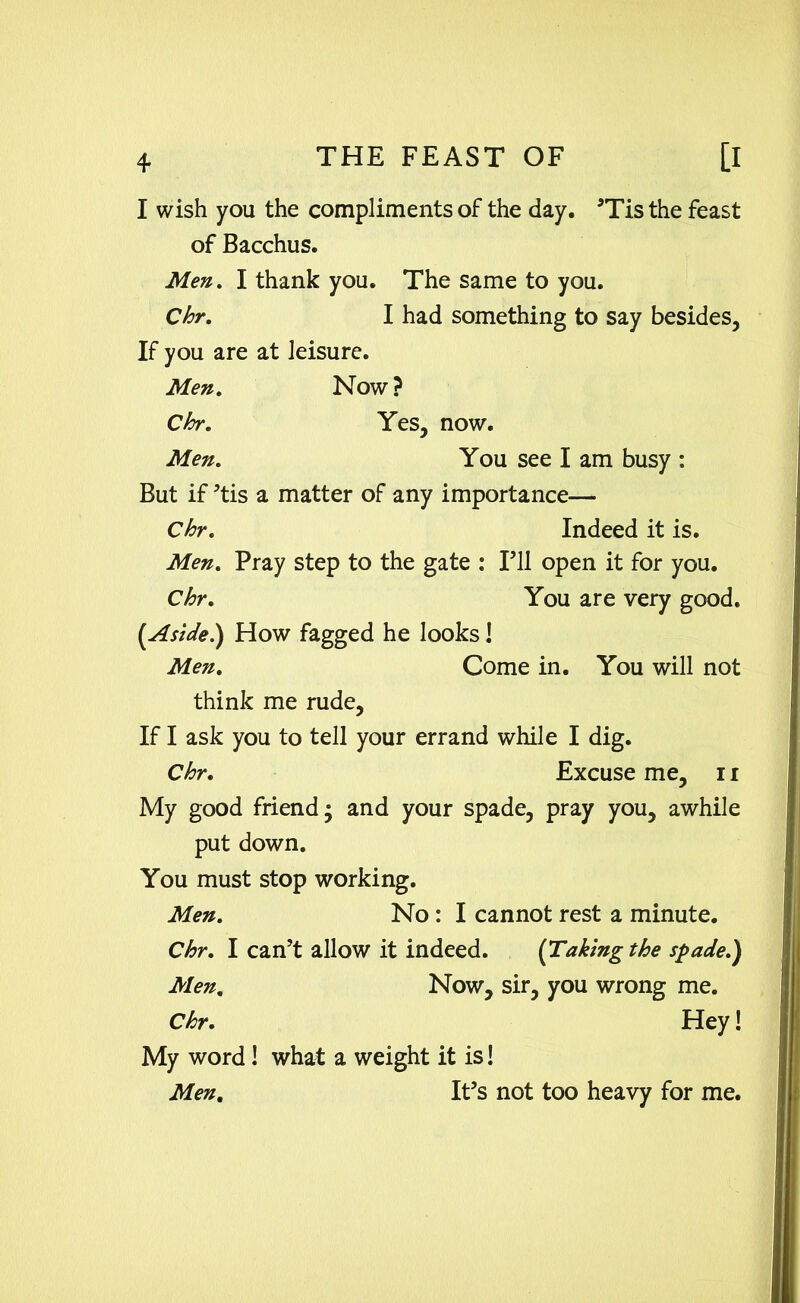 I wish you the compliments of the day. ’Tis the feast of Bacchus. Men. I thank you. The same to you. Chr. I had something to say besides, If you are at leisure. Men. Now ? Chr. Yes, now. Men. You see I am busy : But if ’tis a matter of any importance— Chr. Indeed it is. Men. Pray step to the gate : I’ll open it for you. Chr. You are very good. [Aside.) How fagged he looks 1 Men. Come in. You will not think me rude. If I ask you to tell your errand while I dig. Chr. Excuse me, 11 My good friend; and your spade, pray you, awhile put down. You must stop working. Men. No : I cannot rest a minute. Chr. I can’t allow it indeed. {Taking the spade.) Men. Now, sir, you wrong me. Chr. Hey! My word! what a weight it is! Men. It’s not too heavy for me.